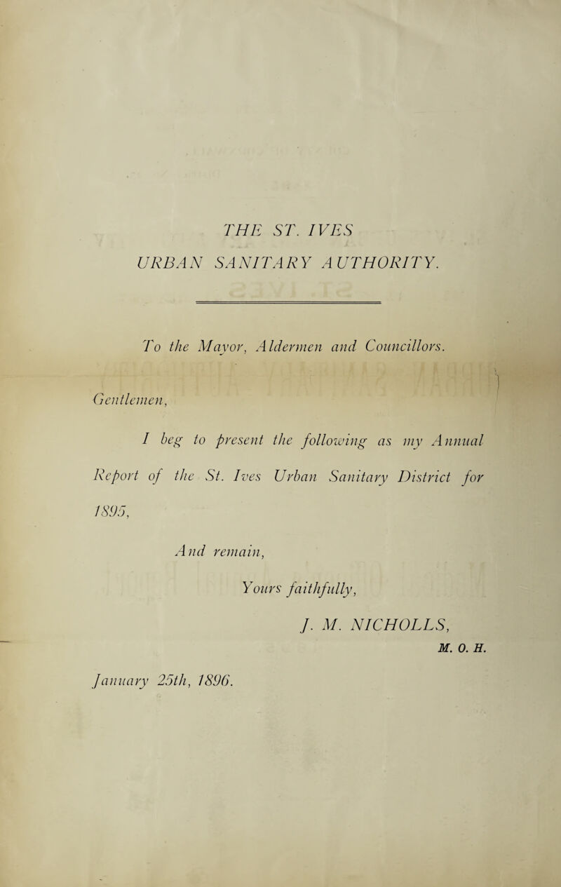 THE ST. IVES URBAN SANITARY AUTHORITY. To the Mavor, Aldermen and Councillors. Gentlemen I beg to present the following as my Annual Report of the St. Ives Urban Sanitary District for IS95. And remain. Yours faithfully, J. M. NICHOLES, M. 0. H. January 25th, 1896.