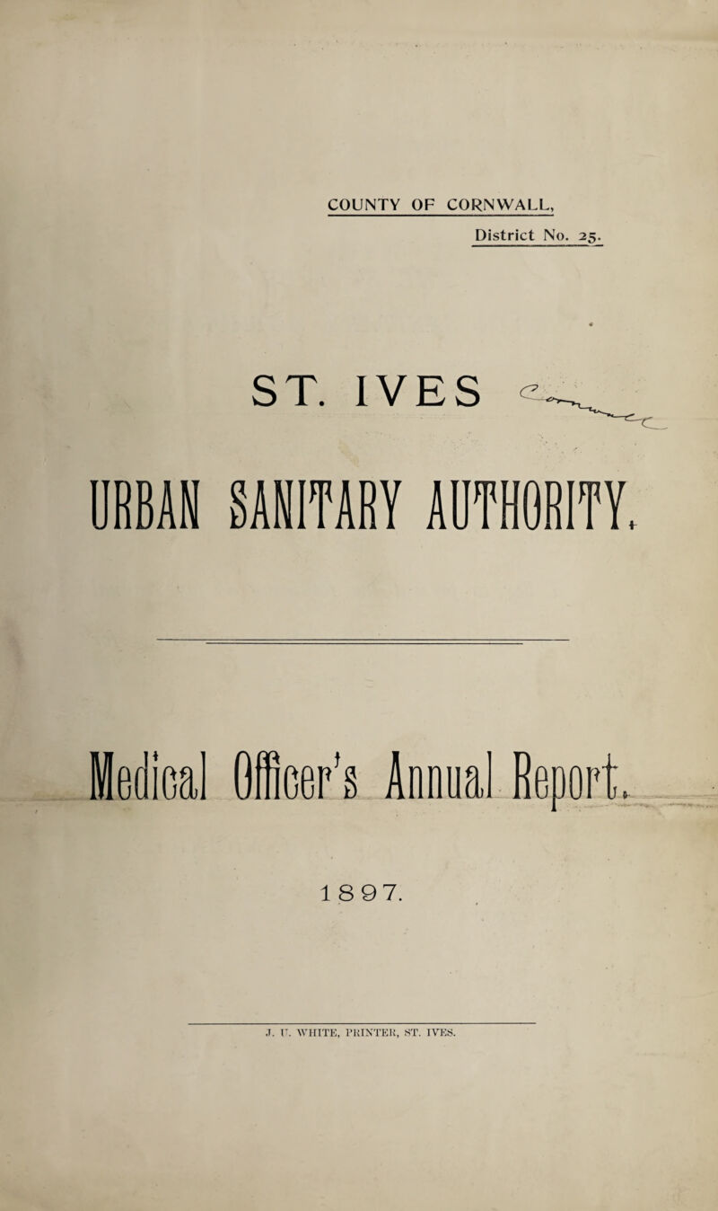 District No. 25. 4 ST. IVES RBAN SANITARY AUTHORITY. iedical Officer’s Annual Reoer J IT 18 97. J. I’. WHITE, PUIXTEK, ST. IVES.