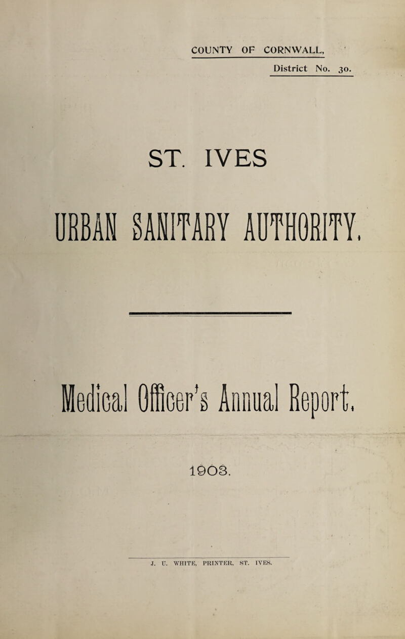 District No. 30. ST. IVES RBAN SANITARY AUTHORITY, Medical Officer’s Annual Reoor J 4 1903. .T. U. WHITE, PRINTER, ST. IVES.