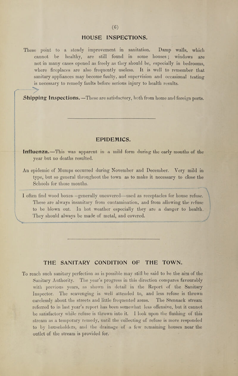 HOUSE INSPECTIONS. These point to a steady improvement in sanitation. Damp walls, which cannot be healthy, are still found in some houses ; windows are not in many cases opened as freely as they should be, especially in bedrooms, where fireplaces are also frequently useless. It is well to remember that sanitary appliances may become faulty, and supervision and occasional testing is necessary to remedy faults before serious injury to health results. —> Shipping Inspections.—These are satisfactory, both from home and foreign ports. EPIDEMICS. Influenza.—This was apparent in a mild form during the early months of the year but no deaths resulted. An epidemic of Mumps occurred during November and December. Very mild in type, but so general throughout the town as to make it necessary to close the Schools for those months. - -----——— ---- \ I often find wood boxes-—generally uncovered—used as receptacles for house refuse. These are always insanitary from contamination, and from allowing the refuse to be blown out. In hot weather especially they are a danger to health. They should always be made of metal, and covered. THE SANITARY CONDITION OF THE TOWN. To reach such sanitary perfection as is possible may still be said to be the aim of the Sanitary Authority. The year’s progress in this direction compares favourably with previous years, as shown in detail in the Report of the Sanitary Inspector. The scavenging is well attended to, and less refuse is thrown carelessly about the streets and little frequented areas. The Stennack stream referred to in last year’s report has been somewhat less offensive, but it cannot be satisfactory while refuse is thrown into it. I look upon the flushing of this stream as a temporary remedy, until the collecting of refuse is more responded to by householders, and the drainage of a few remaining houses near the outlet of the stream is provided for.