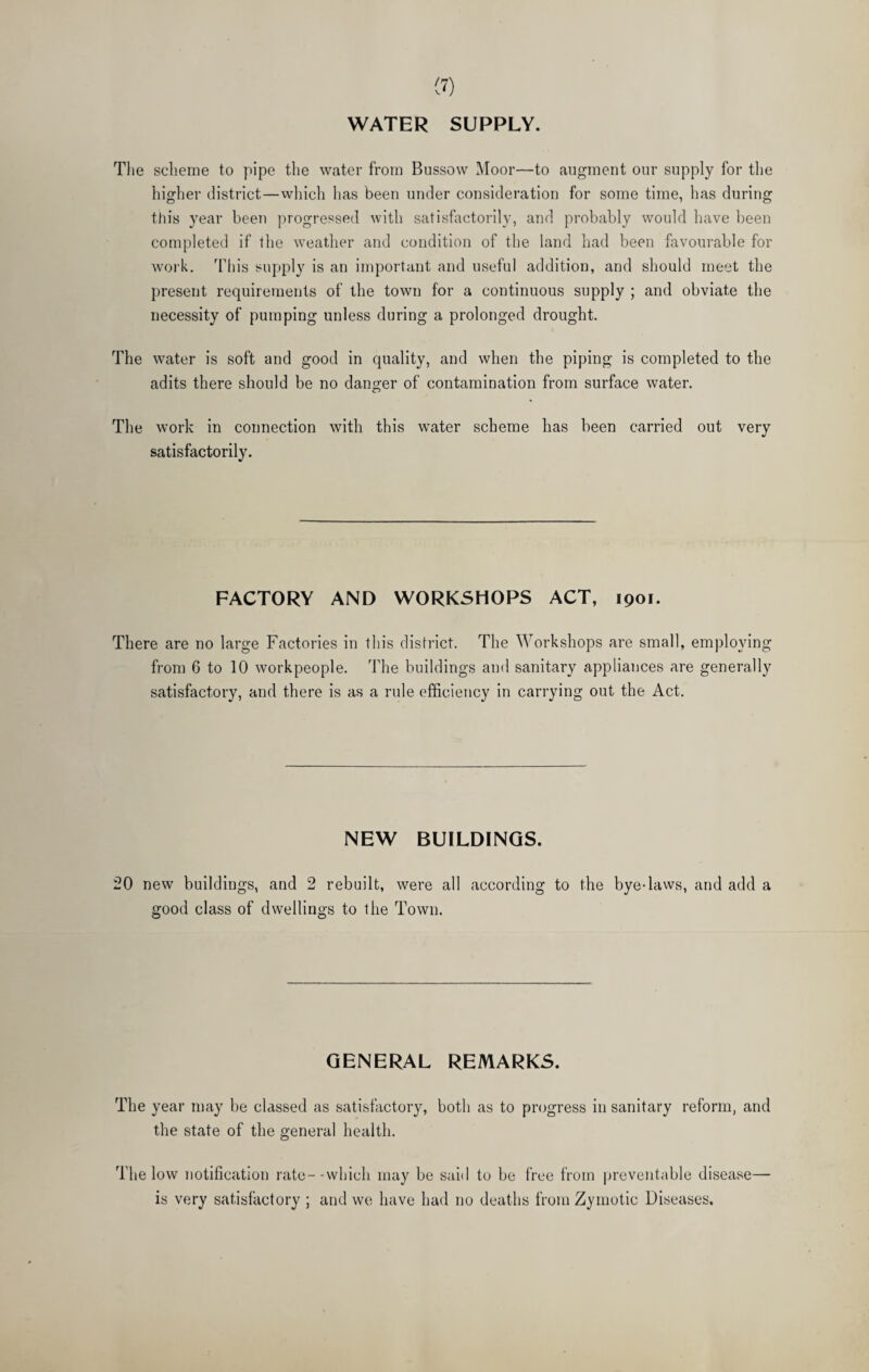 WATER SUPPLY. The scheme to pipe the water from Bussovv Moor—to augment our supply for the higher district—which has been under consideration for some time, has during this year been progressed with satisfactorily, and probably would have been completed if the weather and condition of the land had been favourable for work. This supply is an important and useful addition, and should meet the present requirements of the town for a continuous supply ; and obviate the necessity of pumping unless during a prolonged drought. The water is soft and good in quality, and when the piping is completed to the adits there should be no danger of contamination from surface water. The work in connection with this water scheme has been carried out very satisfactorily. FACTORY AND WORKSHOPS ACT, 1901. There are no large Factories in tin’s district. The Workshops are small, employing from 6 to 10 workpeople. The buildings and sanitary appliances are generally satisfactory, and there is as a rule efficiency in carrying out the Act. NEW BUILDINGS. 20 new buildings, and 2 rebuilt, were all according to the bye-laws, and add a good class of dwellings to the Town. GENERAL REMARKS. The year may be classed as satisfactory, both as to progress in sanitary reform, and the state of the general health. The low notification rate--which may be said to be free from preventable disease— is very satisfactory ; and we have had no deaths from Zymotic Diseases.