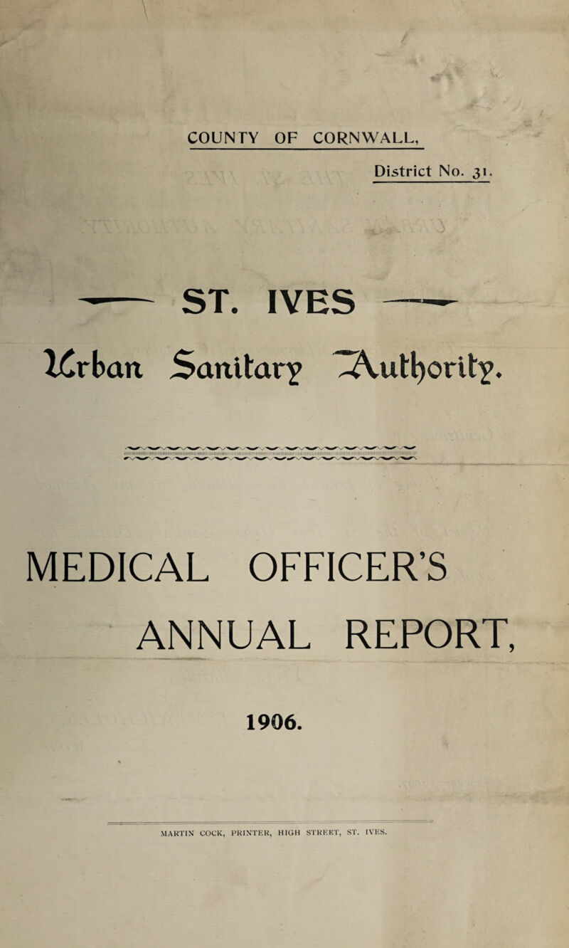 COUNTY OF CORNWALL, District No. 31. -- ST. IVES- iCrbait Sanitary ZA.utl)ority. ■iiiiiiiiiiiiiiiiiiiiiiiiiiMiiiiiiiiiiiiiiiiiiiiiiiiiiiiiiiiiiiiiiiiiiiiii'iiiiii iiii'iiiiiminmiiiiiiiii ;i!iiiiiiiiiiiiini mm i;m i miiiiiiiii > iniuimmiiiim miimiiiiiiii’iiiiimiiimiiiiimp MEDICAL OFFICER’S ANNUAL REPORT, 1906. MARTIN COCK, PRINTER, HIGH STREET, ST. IVES.