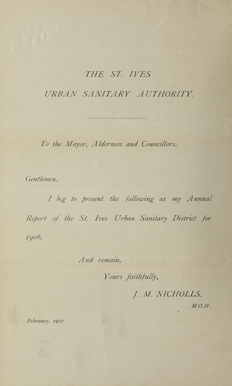 THE ST. IVES URBAN SANITARY AUTHORITY. To the Mayor, A Idermen and Councillors, Gentlemen, I beg to present the following as my A nnual Report of the St. Ives Urban Sanitary District for 1906, A nd remain, Yours faithfully, f. M. NICHOLLS, M.O.H. « February, /907.