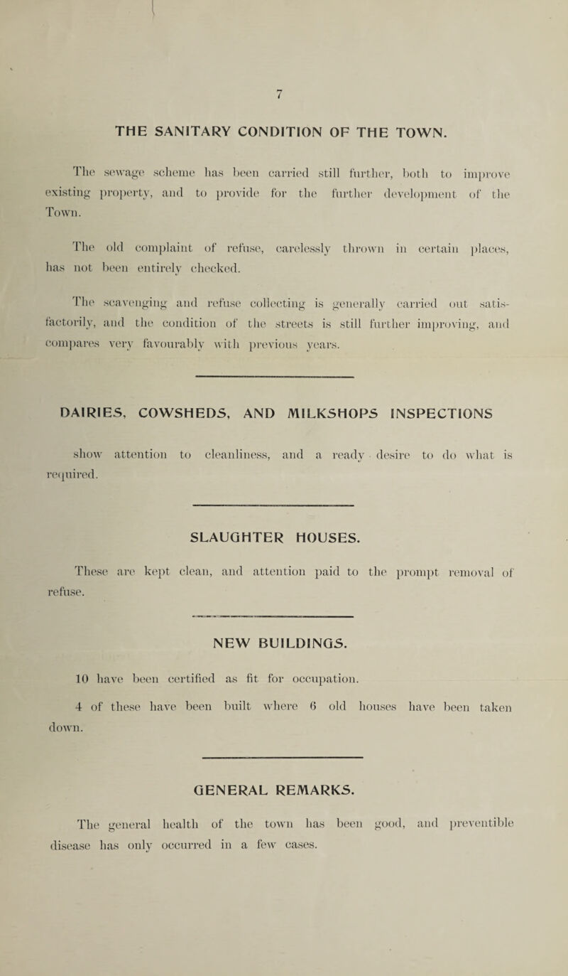 THE SANITARY CONDITION OF THE TOWN. The sewage scheme lias been carried still further, both to existing property, and to provide for the further development Town. improve of the The old complaint of refuse, carelessly thrown in certain places, has not been entirely checked. The scavenging and refuse collecting is generally carried out satis¬ factorily, and the condition of the streets is still further improving, and compares very favourably with previous years. DAIRIES, COWSHEDS, AND MILKSHOPS INSPECTIONS show attention to cleanliness, and a ready desire to do what is required. SLAUGHTER HOUSES. These are kept clean, and attention paid to the prompt removal of refuse. NEW BUILDINGS. 10 have been certified as fit for occupation. 4 of these have been built where 6 old houses have been taken down. GENERAL REMARKS. The general health of the town has been good, and preventive disease has only occurred in a few cases.