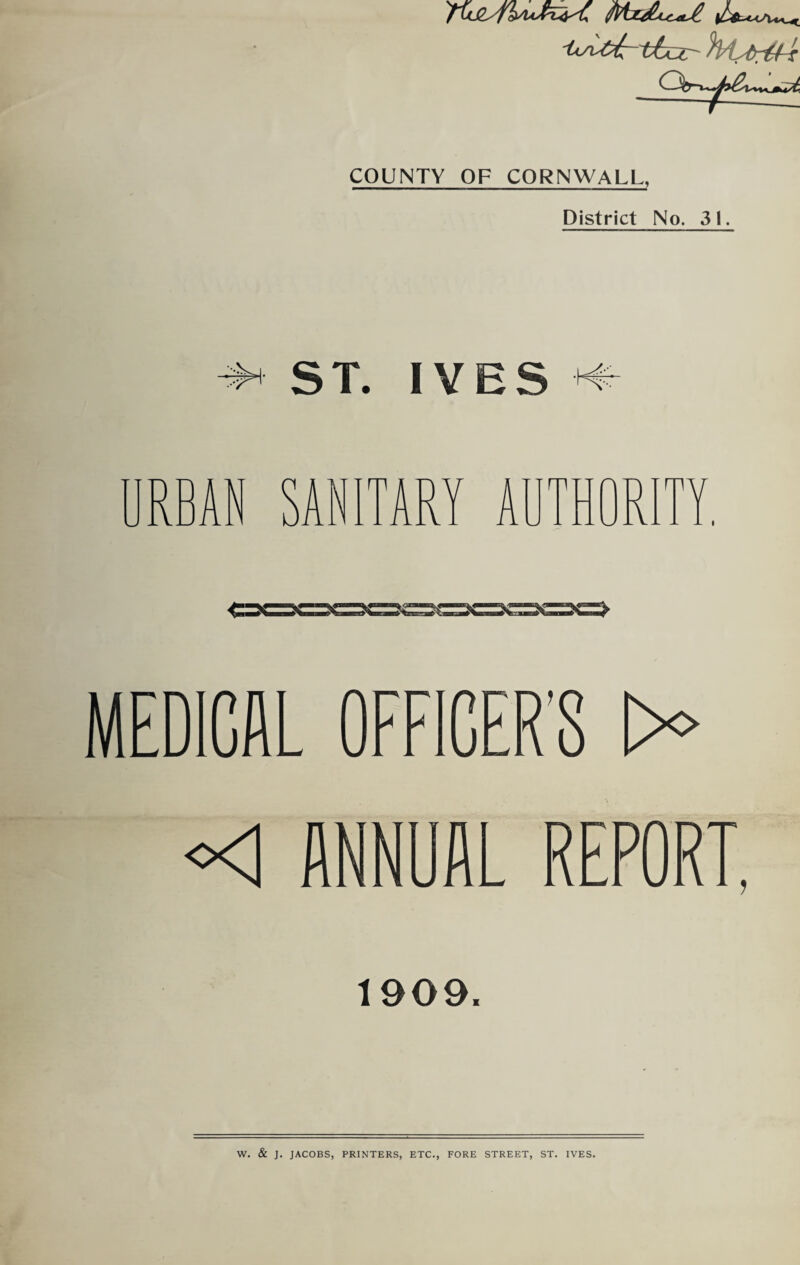 '1*si££~ lLa^t i-f Qir>y>^Kj^ COUNTY OF CORNWALL, District No. 31. ST. IVES TARY A I C=>C MEDICAL OFFICER’S >> <1 ANNUAL REPORT, 1909. W. & J. JACOBS, PRINTERS, ETC., FORE STREET, ST. IVES.