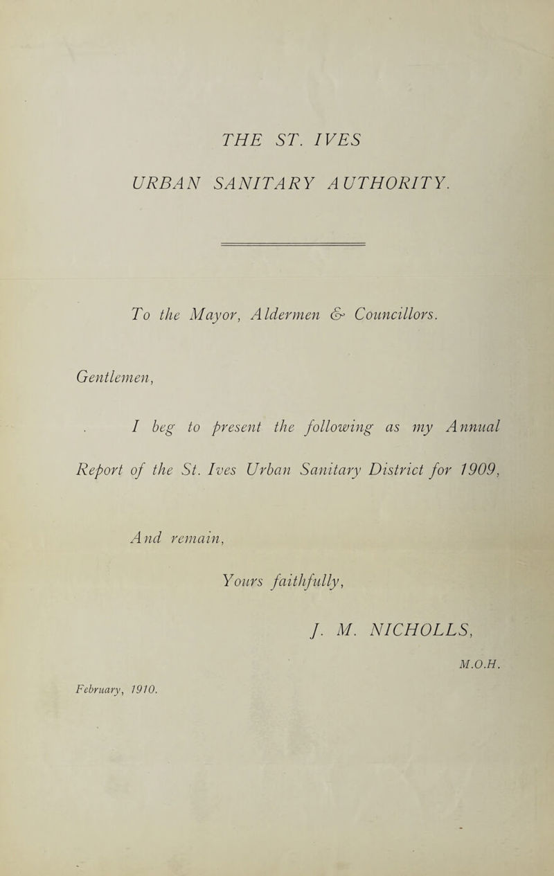 THE ST. IVES URBAN SANITARY AUTHORITY. To the Mayor, Aldermen & Councillors. Gentlemen, I beg to present the following as my Annual Report of the St. Ives Urban Sanitary District for 1909, A nd remain, Yours faithfully, J. M. NICHOLLS, M.O.H. February, 1910.