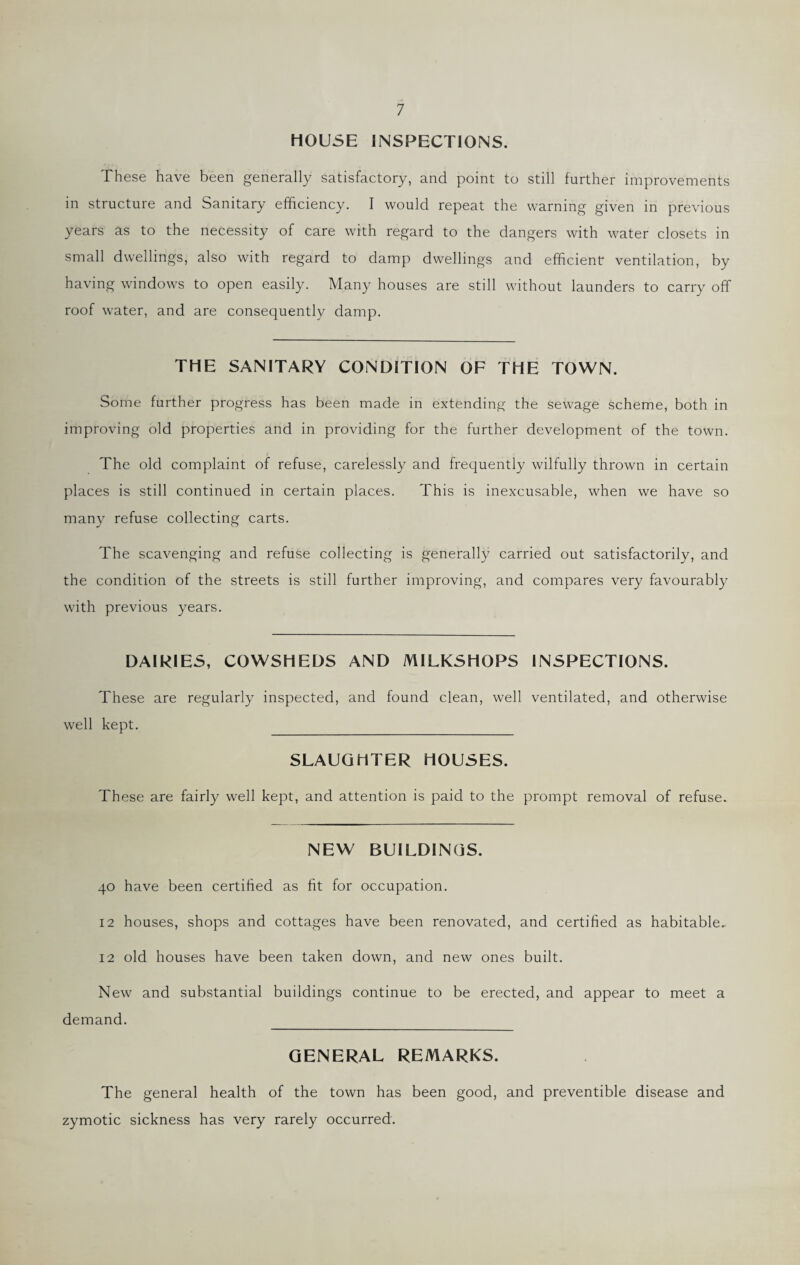 HOUSE INSPECTIONS. These have been generally satisfactory, and point to still further improvements in structure and Sanitary efficiency. I would repeat the warning given in previous years as to the necessity of care with regard to the dangers with water closets in small dwellings, also with regard to damp dwellings and efficient* ventilation, by having windows to open easily. Many houses are still without launders to carry off roof water, and are consequently damp. THE SANITARY CONDITION OF THE TOWN. Some further progress has been made in extending the sewage Scheme, both in improving old properties and in providing for the further development of the town. The old complaint of refuse, carelessly and frequently wilfully thrown in certain places is still continued in certain places. This is inexcusable, when we have so many refuse collecting carts. The scavenging and refuse collecting is generally carried out satisfactorily, and the condition of the streets is still further improving, and compares very favourably with previous years. DAIRIES, COWSHEDS AND MILKSHOPS INSPECTIONS. These are regularly inspected, and found clean, well ventilated, and otherwise well kept. SLAUGHTER HOUSES. These are fairly well kept, and attention is paid to the prompt removal of refuse. NEW BUILDINGS. 40 have been certified as fit for occupation. 12 houses, shops and cottages have been renovated, and certified as habitable, 12 old houses have been taken down, and new ones built. New and substantial buildings continue to be erected, and appear to meet a demand. _ GENERAL REMARKS. The general health of the town has been good, and preventible disease and zymotic sickness has very rarely occurred.