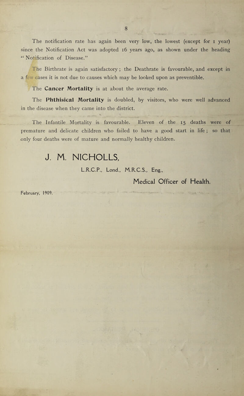 The notification rate has again been very low, the lowest (except for i year) since the Notification Act was adopted 16 years ago, as shown under the heading u Notification of Disease.” >'he Birthrate is again satisfactory ; the Deathrate is favourable, and except in a f eases it is not due to causes which may be looked upon as preventible. The Cancer Mortality is at about the average rate. The Phthisical Mortality is doubled, by visitors, who were well advanced in the disease when they came into the district. The Infantile Mortality is favourable. Eleven of the 15 deaths were of premature and delicate children who failed to have a good start in life ; so that only four deaths were of mature and normally healthy children. J. M. NICHOLAS, February, 1909. L.R.C.P., Lend., M.R.C.S., Eng., Medical Officer of Health.