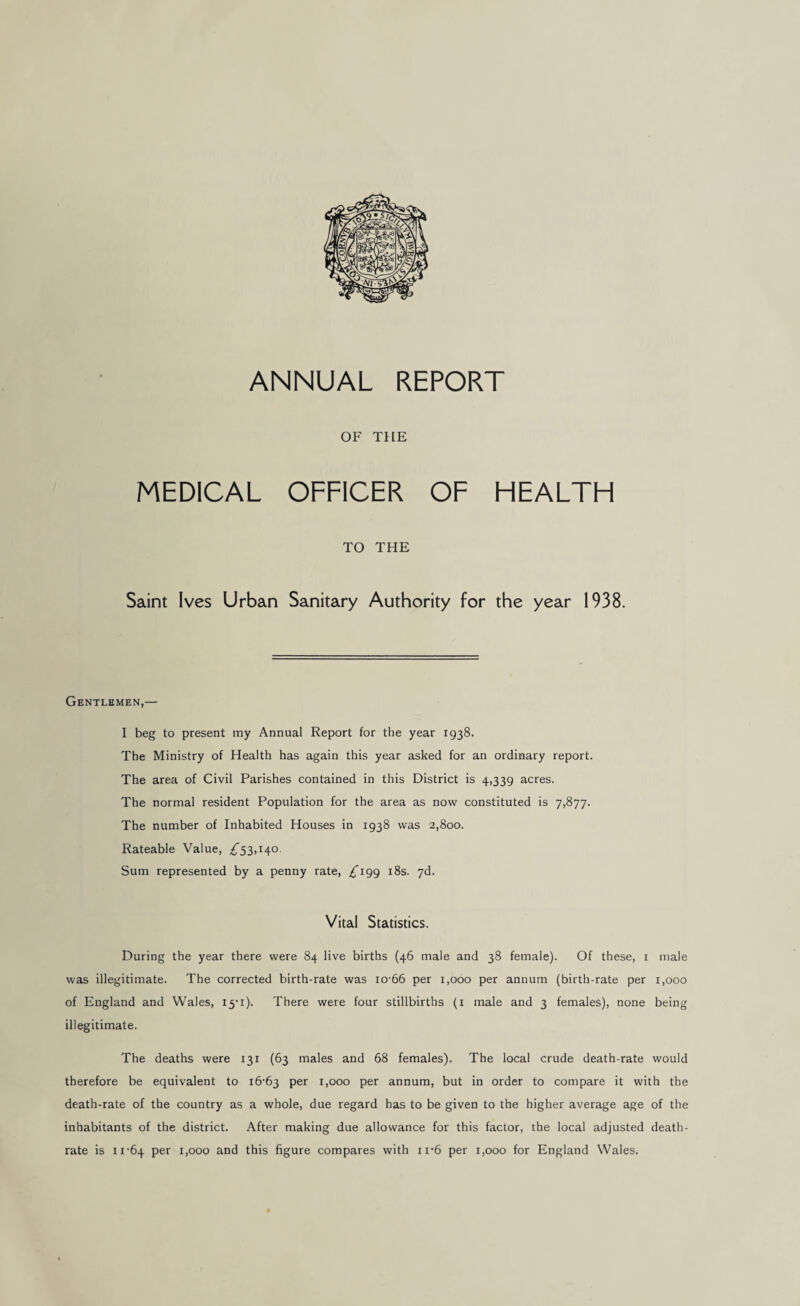ANNUAL REPORT OF THE MEDICAL OFFICER OF HEALTH TO THE Saint Ives Urban Sanitary Authority for the year 1938. Gentlemen,— I beg to present my Annual Report for the year 1938. The Ministry of Health has again this year asked for an ordinary report. The area of Civil Parishes contained in this District is 4,339 acres. The normal resident Population for the area as now constituted is 7,877. The number of Inhabited Houses in 1938 was 2,800. Rateable Value, ;^53,i4o. Sum represented by a penny rate, £^199 i8s. yd. Vital Statistics. During the year there were 84 live births (46 male and 38 female). Of these, i male was illegitimate. The corrected birth-rate was io-66 per 1,000 per annum (birth-rate per 1,000 of England and Wales, I5'i). There were four stillbirths (i male and 3 females), none being illegitimate. The deaths were 131 (63 males and 68 females). The local crude death-rate would therefore be equivalent to i6'63 per 1,000 per annum, but in order to compare it with the death-rate of the country as a whole, due regard has to be given to the higher average age of the inhabitants of the district. After making due allowance for this factor, the local adjusted death- rate is 11-64 1,000 and this figure compares with ii-6 per 1,000 for England Wales.
