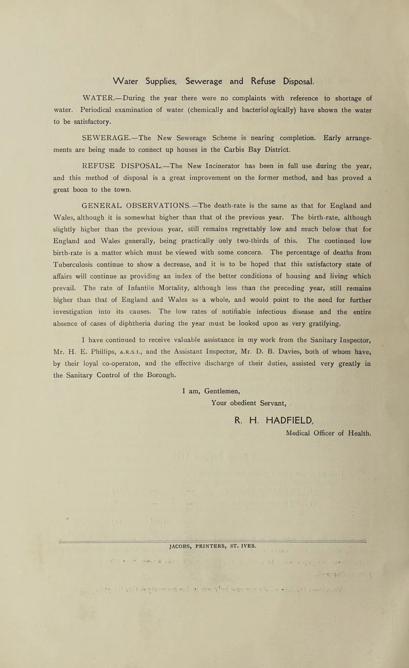 Water Supplies, Sewerage and Refuse Disposal. WATER.—During the year there were no complaints with reference to shortage of water. Periodical examination of water (chemically and bacteriol ogically) have shown the water to be satisfactory. SEWERAGE.—The New Sewerage Scheme is nearing completion. Early arrange¬ ments are being made to connect up houses in the Carbis Bay District. REFUSE DISPOSAL.—The New Incinerator has been in full use during the year, and this method of disposal is a great improvement on the former method, and has proved a great boon to the town. GENERAL OBSERVATIONS.—The death-rate is the same as that for England and Wales, although it is somewhat higher than that of the previous year. The birth-rate, although slightly higher than the previous year, still remains regrettably low and much below that for England and Wales generally, being practically only two-thirds of this. The continued low birth-rate is a matter which must be viewed with some concern. The percentage of deaths from Tuberculosis continue to show a decrease, and it is to be hoped that this satisfactory state of affairs will continue as providing an index of the better conditions of housing and living which prevail. The rate of Infantile Mortality, although less than the preceding year, still remains higher than that of England and Wales as a whole, and would point to the need for further investigation into its causes. The low rates of notifiable infectious disease and the entire absence of cases of diphtheria during the year must be looked upon as very gratifying. I have continued to receive valuable assistance in my work from the Sanitary Inspector, Mr. H. E. Phillips, a.r.s.i., and the Assistant Inspector, Mr. D. B. Davies, both of whom have, by their loyal co-operaton, and the effective discharge of their duties, assisted very greatly in the Sanitary Control of the Borough. I am. Gentlemen, Your obedient Servant, R. H. HADFIELD, Medical Officer of Health. JACOBS, PRINTERS, ST. IVES.