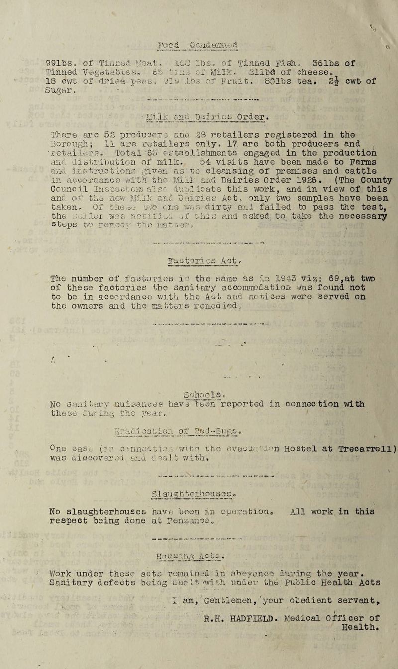 f' ty .-luyiiTr'/ ni IS 991bs. Tinned 18 cv/t Sugar. of Tinred Veal, Vegrt lid b <-6 -S r> C b of dries pe.iii.-, 108 IbSc of Tinned Fish.- 261bs of of cheese^ jZ^j of Fruit, 801bs tea. 2^ of cwt> of and D;-i..l3.'.ic:s Order. There are 52 producers ansi. 28 retailers registered in the jorough; 11 are retailers only, 17 are both producers and , •.'cetailers. Total 65 ertablLshments engaged in the production and diDt.ri'imtifui of milk, 54 visits have been made to Farms and .Ir.str-jc.tlono given as t-q cleansing of premises and cattle in aocoraanoo vYit.h the Mill and Dairies Order 1926. (The County Council InopectcjS ofif.o dup.1 Icate this work, and in view of this and oi the new Mill, and Dairies Act, only two samples have been taken. Of thoo'.- w;o eno war, dirty a.ui failed to pass the test, the woe r!onif:...e ,£ this and asked to take the necessaiy steps to rer.ocf the mnt n:^r<. Fuutories Act. The number of factories lu the same as in 1943 vis: 69,at two of these factories the sanitary accommodatioic was found not to be in accordance^ with the Act aiLd notices were served on the owners and the matters remediedo No sanii.aoy nuisances hav 3 been “reported in connection with these dur ing rho ye;arr. Fradi cat;ion of ?ed-Gtu;e One caS(v {.re cnnecti:?,... with the ovacar.f-ir'n Hostel at Treoarrell) was diacox^srel end deal.'; w.lth. 3 l^au e .liiT’a s 3 s« No slaughterhouses havu boe.n in operation. All work in this respect being done at Penzance,, y/ork under these acts remainjd in abeyance duiving the year. Sanitary defects be.ing dealt •with under the. Public Health Acts I am, Gentlemen,'your obedient servant^ ' R.H. HADFIELD. Medical Officer of Health.