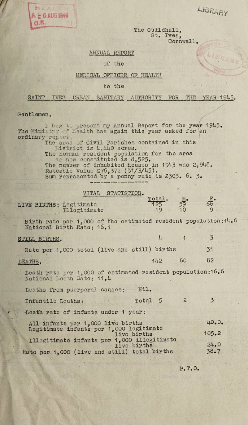 [k c 6 AUG Q.n. The Q-uildhall, Ste Ives, Cornwall, ANIIUAL REPORT of the MEDICAL OFFICER OF HEALTH to the SAIl^TT lA^G URBAN SANITARY AUTHORITY FOR THE YEAR 1945. G-entlemen, I lu.!g to present ray Annual Report for the yeafr 1945. The Ministry f Health has again this year asked for ’an ordinary report, The area of Civil Parishes contained in this District is 4.,440 acres. The normal resident population for the area as no\7 constituted is 8,525. The numher of inhabited houses in 1943 was 2,948, Rateable Value £76,372 (31/3/45). Sum represented by a penny rate is £303. 6, 3, VITAL STATISTICS. Total. M. LIVE BIRTHS; Legitimate 125 59 Illegitimate 19 10 Birth rate per 1,000 National Birth Rate; STILL BIRTHS. Rate per 1,000 total DEATHS. of the estimated resident population;14.6 16.1 . . . * , 4 1 (live and still) births 142 60 3 31 82 Death rate per 1,000 National Loath Rate; of estimated resident population:16,6 11.4 Deaths from puerperal causes; Nil. Infantile Deaths; Total 523 •Death rate of infants under 1 year; All infants per 1,000 live births ^ 40.0, Legitimate infants per 1,000 legitimate live births 105.2 Illegitimate infants per 1,000 illegitimate live births 24.0 Rate per 1,000 (live and still) total births 38.7 P.T.O