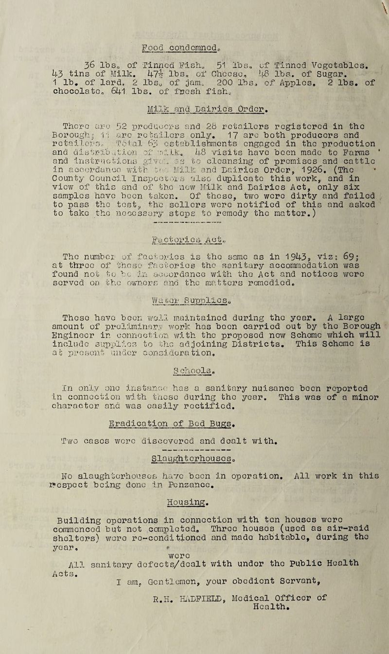 Food condemned 36 IbSo of Tinned Fish. 51 ihs,, of Tinned Vegetables, U3 tins of Milk. k7^ lbs, of Oheese, US lbs. of Sugar. 1 lb, of lard. 2 IbSu of jam^ 200 lbs, of Apples, 2 lbs, of chocolate^ 641 lbs. of fresh fish. Mil?: and Dairies Order. There ax-e 52 producers and 28 retailers registered in the Borough; i'; are retailors only, I7 nro both producers and rotai'l.ox'-s. TPfal bb ostablisbmcnts engaged in the production and distrib.foion of Tiilk:* 48 visits have been made to Farms * and instr'ieiiioiis given as to cleansing of promises and cattle in accordance vislth p'-. Milk and Dairies Order, 1926, (The County Council Inspectoxs also duplicate this work, and in view of this and of the now Milk and Dairies Act, only six samples have been taken. Of those, two wore dirty and failed , to pass the tost, the sellers Y/oro notified of this and asked to take the necessary stops to remedy the matter.) Factox’ioB Act The number of factories is the same as in 1943, viz; 69; at throe of these factories the sanitary accommodation was found not to bo ixo acuordance with the Act and notices wore served on the owners and the matters romodiod, WaGcr Supplies« These have been v/oil maintained during the year. A large amount of preliminary v^ork has boon carried out by the Borough Engineer in oonnootion with the proposed now Scheme which will include supplies to the adjoining Districts. This Scheme is at x)'rese‘nt under oonsidoration. S chools, In only one instance' has a sanitary nuisance been reported in connection with these during the year. This was of a minor character and was easily rectified. Eradication of Bod Bugs• Tvtfo cases were discovered and dealt v/ith. Slaughterhouses» No alaughterhoixsQs have boon in operation. All work in this r'ospoct being done in Penzance, Housing. Building operations in connection with ten houses v/cro commenced but not ,completed. Three houses (used as air-raid shelters) wore ro-conditioned and made habitable, during the year, * wore All sanitary dofocts/doalt v/ith under the Public Health Acts. I am, G-entlemcn, your obedient Servant, R.H. StiDFIELD, Medical Officer of Health.