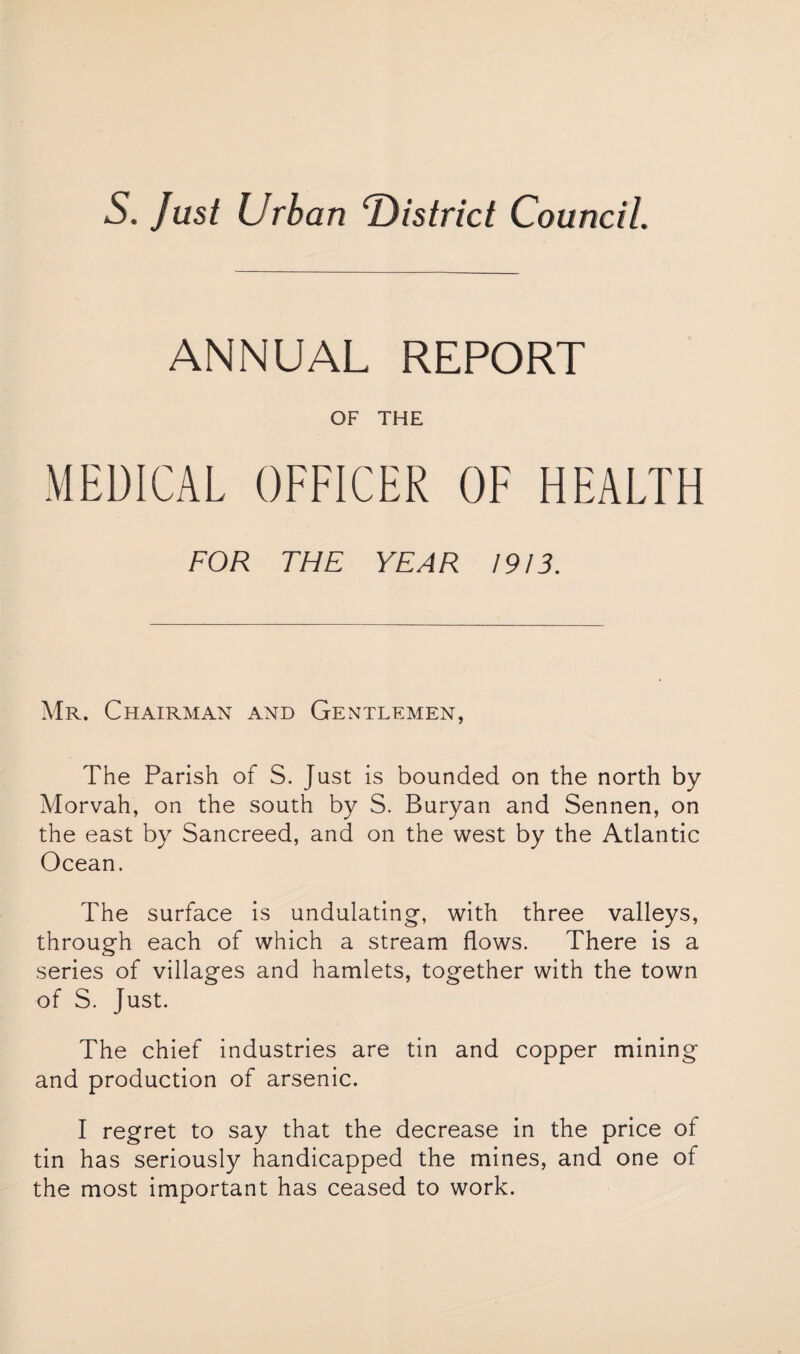 ANNUAL REPORT OF THE MEDICAL OFFICER OF HEALTH FOR THE YEAR 1913. Mr. Chairman and Gentlemen, The Parish of S. Just is bounded on the north by Morvah, on the south by S. Buryan and Sennen, on the east by Sancreed, and on the west by the Atlantic Ocean. The surface is undulating, with three valleys, through each of which a stream flows. There is a series of villages and hamlets, together with the town of S. Just. The chief industries are tin and copper mining and production of arsenic. I regret to say that the decrease in the price of tin has seriously handicapped the mines, and one ot the most important has ceased to work.