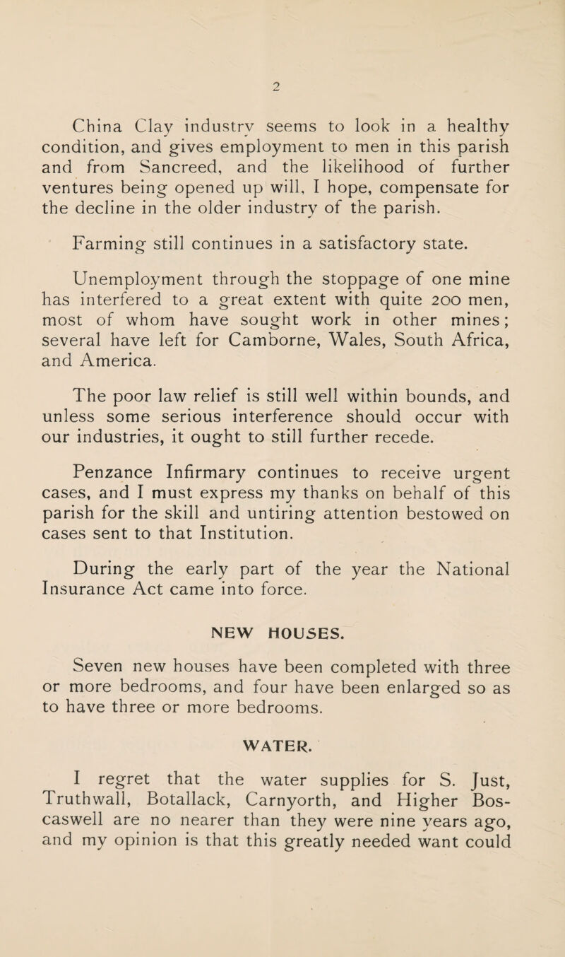 China Clay industry seems to look in a healthy condition, and gives employment to men in this parish and from Sancreed, and the likelihood of further ventures being opened up will, I hope, compensate for the decline in the older industry of the parish. Farming still continues in a satisfactory state. Unemployment through the stoppage of one mine has interfered to a great extent with quite 200 men, most of whom have sought work in other mines; several have left for Camborne, Wales, South Africa, and America. The poor law relief is still well within bounds, and unless some serious interference should occur with our industries, it ought to still further recede. Penzance Infirmary continues to receive urgent cases, and I must express my thanks on behalf of this parish for the skill and untiring attention bestowed on cases sent to that Institution. During the early part of the year the National Insurance Act came into force. NEW HOUSES. Seven new houses have been completed with three or more bedrooms, and four have been enlarged so as to have three or more bedrooms. WATER. I regret that the water supplies for S. Just, Iruthwall, Botallack, Carnyorth, and Higher Bos- caswell are no nearer than they were nine years ago, and my opinion is that this greatly needed want could