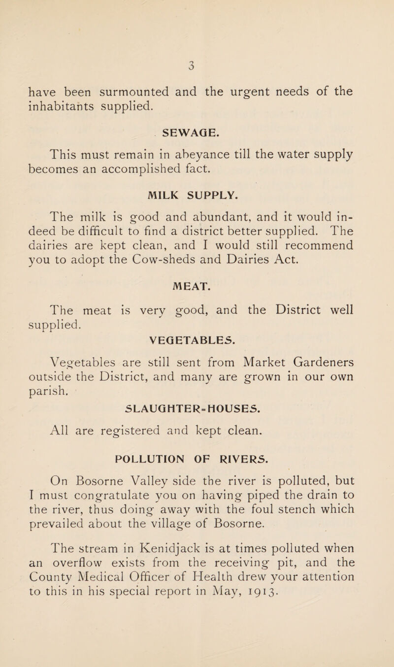 have been surmounted and the urgent needs of the inhabitants supplied. SEWAGE. This must remain in abeyance till the water supply becomes an accomplished fact. MILK SUPPLY. The milk is good and abundant, and it would in¬ deed be difficult to find a district better supplied. The dairies are kept clean, and I would still recommend you to adopt the Cow-sheds and Dairies Act. MEAT. The meat is very good, and the District well supplied. VEGETABLES. Vegetables are still sent from Market Gardeners outside the District, and many are grown in our own parish. SLAUGHTER= HOUSES. All are registered and kept clean. POLLUTION OF RIVERS. On Bosorne Valley side the river is polluted, but I must congratulate you on having piped the drain to the river, thus doing away with the foul stench which prevailed about the village of Bosorne. The stream in Kenidjack is at times polluted when an overflow exists from the receiving pit, and the County Medical Officer of Health drew your attention to this in his special report in May, 1913.