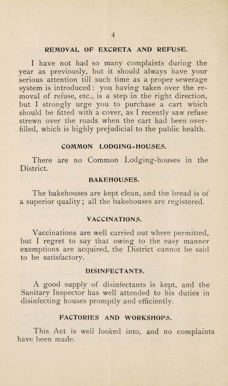 REMOVAL OF EXCRETA AND REFUSE. I have not had so many complaints during the year as previously, but it should always have your serious attention till such time as a proper sewerage system is introduced: you having taken over the re¬ moval of refuse, etc., is a step in the right direction, but I strongly urge you to purchase a cart which should be fitted with a cover, as I recently saw refuse strewn over the roads when the cart had been over¬ filled, which is highly prejudicial to the public health. COMMON LODGING = HOUSES. There are no Common Lodging-houses in the District. BAKEHOUSES. The bakehouses are kept clean, and the bread is of a superior quality; all the bakehouses are registered. VACCINATIONS. Vaccinations are well carried out where permitted, but I regret to say that owing to the easy manner exemptions are acquired, the District cannot be said to be satisfactorv. DISINFECTANTS. A good supply of disinfectants is kept, and the Sanitary Inspector has well attended to his duties in disinfecting houses promptly and efficiently. FACTORIES AND WORKSHOPS. This Act is well looked into, and no complaints have been made.