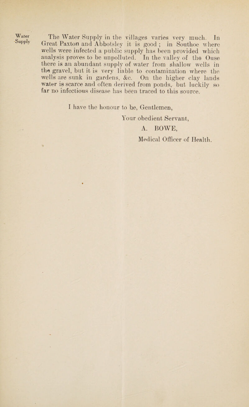 Water Supply The Water Supply in the villages varies very much. In Great Paxton and Abbotsley it is good ; in Southoe where wells wrere infected a public supply has been provided which analysis proves to be unpolluted. In the valley of the Ouse there is an abundant supply of water from shallow wells in the gravel, but it is very liable to contamination where the wells are sunk in gardens, &c. On the higher clay lands water is scarce and often derived from ponds, but luckily so far no infectious disease has been traced to this source. I have the honour to be, Gentlemen, Your obedient Servant, A. BOWE, Medical Officer of Health. »