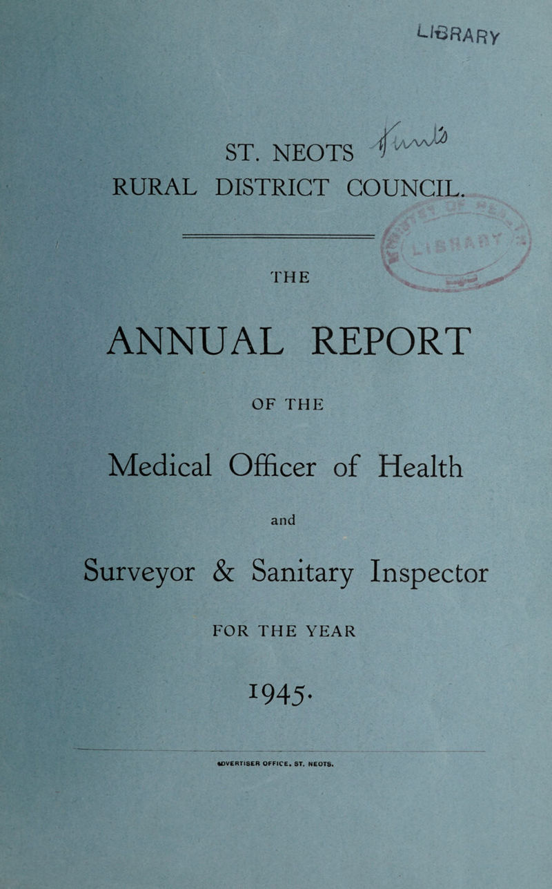 ^I^RARY ST. NEOTS RURAL DISTRICT COUNCIL. THE ANNUAL REPORT OF THE Medical Officer of Health Surveyor & Sanitary Inspector FOR THE YEAR 1945. ADVERTISER OFFICE. ST. NEOTS.