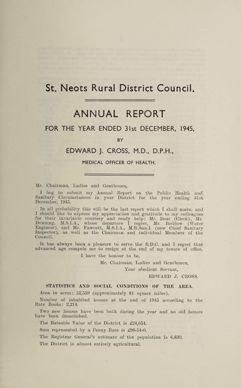 St. Neots Rural District Council. ANNUAL REPORT FOR THE YEAR ENDED 31st DECEMBER, 1945, BY EDWARD J. CROSS, M.D., D.P.H., MEDICAL OFFICER OF HEALTH. Mr. Chairman, Ladies and Gentlemen, 1 _ beg to submit my Annual lieport on the Public Health and Sanitary Circumstances in your District for the year ending 31st December, 1945. In all probability this will be the last report which I shall make, and I should like to express my appreciation and gratitude to my colleagues for tJieir invariable courtesy and ready help: Mr. Dear (Clerk), ^Mr. Dunning, Al.S.I.A., whose departure I regret, Mr. Beddow (Water Engineer), and Mr. Fawcett, M.S.I.A., M.R.San.I. (now Chief Sanitary Inspector), as well as the Chairman and individual Members of the Council. It has always been a pleasure to serve the R.D.C. and I regret that advanced age compels me to resign at the end of my tenure of office. I have the honour to be, Mr. Chairman, Ladies and Gentlemen, Your obedient Servant, EDWARD J. CROSS. STATISTICS AND SOCIAL CONDITIONS OF THE AREA. Area in acres: 52,559 (approximately 81 square miles). Number of inhabited houses at the end of 1945 according to the Rate Books: 2,214. Two new houses have been built during the year and no old houses have been demolished. The Rateable Value of the District is £24,654. Sum represented by a Penny Rate is £98-14-0. The Registrar General’s estimate of the population is 6,830, The District is almost entirely agricultural.