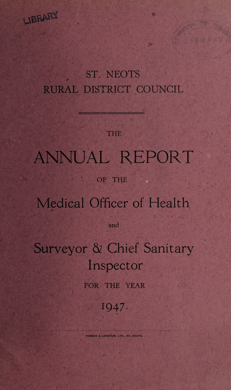 ' ST. NEOTS „ 4# . f ' • « . % y* '• ' •*' •' ;• •' . y RURAL DISTRICT COUNCIL * THE ANNUAL REPORT OF THE Medical Officer of Health and Surveyor & Chief Sanitary Inspector FOR THE YEAR 1947. TOMSON & LENDRUM, LTD., ST. NEOTS.