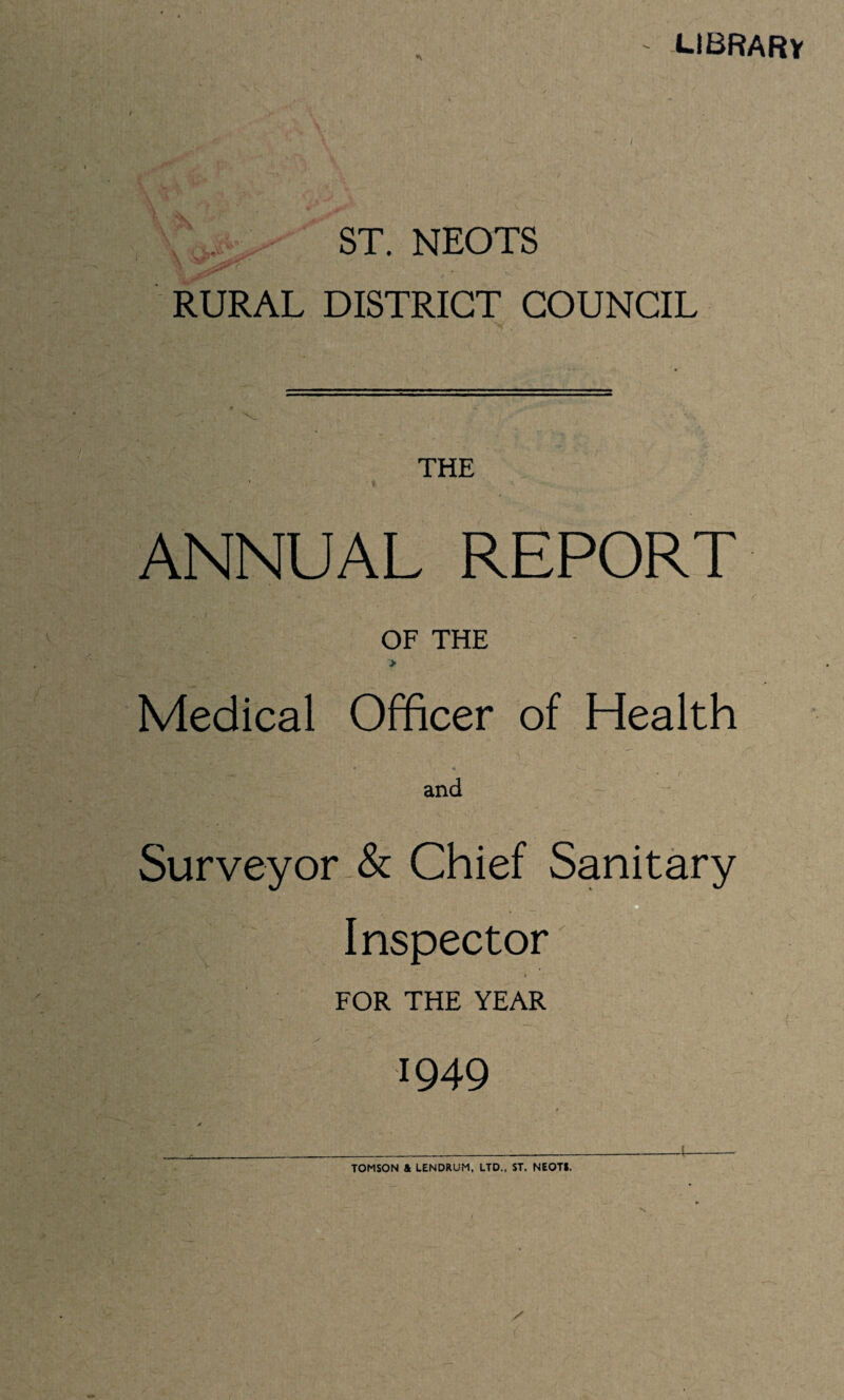 library ST. NEOTS RURAL DISTRICT COUNCIL THE * ANNUAL REPORT OF THE > Medical Officer of Health « * and Surveyor & Chief Sanitary C • ■ '' 1 ' . ’■ . _ Inspector ‘ * 4 ^ FOR THE YEAR It '-1949 TOMSON & LENDRUM, LTD.. ST. NEOT*.