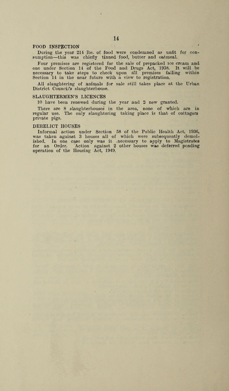 f 14 FOOD INSPECTION During the year 214 lbs. of food were condemned as unfit for con¬ sumption—this was chiefly tinned food, butter and oatmeal. Four premises are registered for the sale of prepacked ice cream and one under Section 14 of the Food and Drugs Act, 1938. It will be necessary to take steps to check upon all premises falling within Section 14 in the near future with a view to registration. All slaughtering of animals for sale still takes place at the Urban District Council’s slaughterhouse. SLAUGHTERMEN’S LICENCES 10 have been renewed during the year and 2 new granted. There are 8 slaughterhouses in the area, none of which are in regular use. The only slaughtering taking place is that of cottagers private pigs. DERELICT HOUSES Informal action under Section 58 of the Public Health Act, 1936, was taken against 3 houses all of which were subsequently demol¬ ished. In one case only was it .necessary to apply to Magistrates for an Order. Action against 2 other houses was deferred pending operation of the Housing Act, 1949.