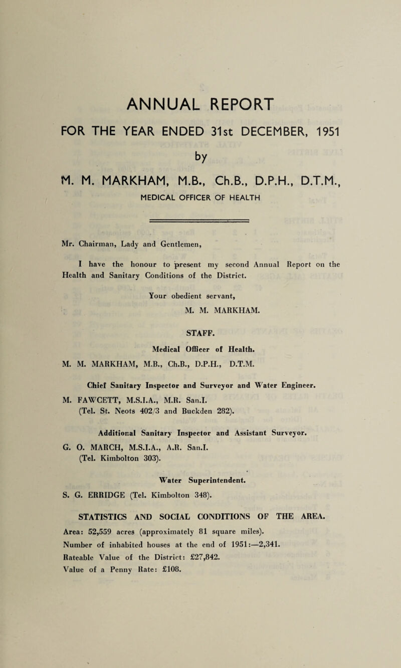 ANNUAL REPORT FOR THE YEAR ENDED 31st DECEMBER, 1951 by M. M. MARKHAM, M.B., Ch.B., D.P.H., D.T.M., MEDICAL OFFICER OF HEALTH Mr. Chairman, Lady and Gentlemen, I have the honour to present my second Annual Report on the Health and Sanitary Conditions of the District. Your obedient servant, M. M. MARKHAM. STAFF. Medical Officer of Health. M. M. MARKHAM, M.R., Ch.B., D.P.H., D.T.M. Chief Sanitary Inspector and Surveyor and Water Engineer. M. FAWCETT, M.S.I.A., M.R. San.I. (Tel. St. Neots 402/3 and Buckden 282). Additional Sanitary Inspector and Assistant Surveyor. G. O. MARCH, M.S.I.A., A.R. San.I. (Tel. Kimbolton 303). Water Superintendent. S. G. ERRIDGE (Tel. Kimbolton 348). STATISTICS AND SOCIAL CONDITIONS OF THE AREA. Area: 52,559 acres (approximately 81 square miles). Number of inhabited houses at the end of 1951;—2,341. Rateable Value of the District: £27,842. Value of a Penny Rate: £108.