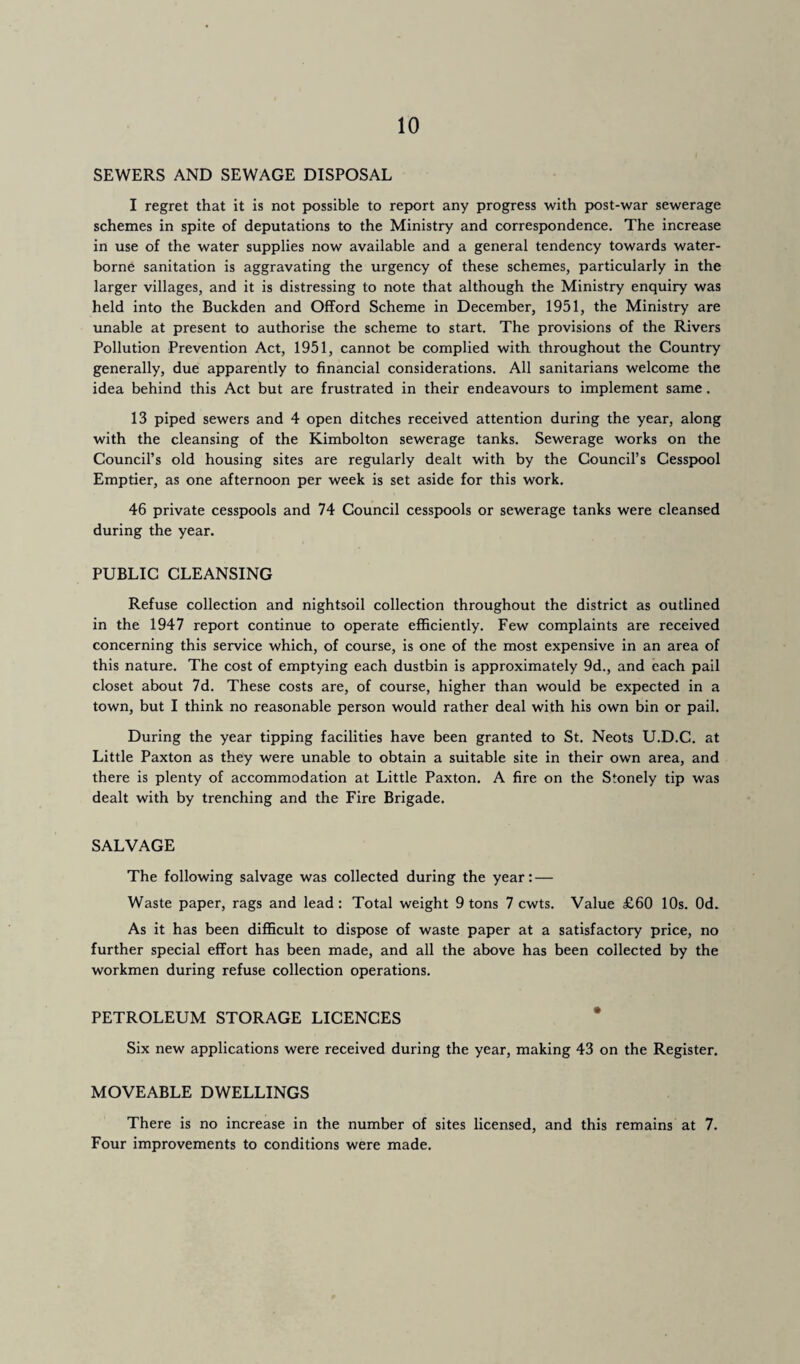 SEWERS AND SEWAGE DISPOSAL I regret that it is not possible to report any progress with post-war sewerage schemes in spite of deputations to the Ministry and correspondence. The increase in use of the water supplies now available and a general tendency towards water¬ borne sanitation is aggravating the urgency of these schemes, particularly in the larger villages, and it is distressing to note that although the Ministry enquiry was held into the Buckden and Offord Scheme in December, 1951, the Ministry are unable at present to authorise the scheme to start. The provisions of the Rivers Pollution Prevention Act, 1951, cannot be complied with throughout the Country generally, due apparently to financial considerations. All sanitarians welcome the idea behind this Act but are frustrated in their endeavours to implement same . 13 piped sewers and 4 open ditches received attention during the year, along with the cleansing of the Kimbolton sewerage tanks. Sewerage works on the Council’s old housing sites are regularly dealt with by the Council’s Cesspool Emptier, as one afternoon per week is set aside for this work. 46 private cesspools and 74 Council cesspools or sewerage tanks were cleansed during the year. PUBLIC CLEANSING Refuse collection and nightsoil collection throughout the district as outlined in the 1947 report continue to operate efficiently. Few complaints are received concerning this service which, of course, is one of the most expensive in an area of this nature. The cost of emptying each dustbin is approximately 9d., and each pail closet about 7d. These costs are, of course, higher than would be expected in a town, but I think no reasonable person would rather deal with his own bin or pail. During the year tipping facilities have been granted to St. Neots U.D.C. at Little Paxton as they were unable to obtain a suitable site in their own area, and there is plenty of accommodation at Little Paxton. A fire on the Stonely tip was dealt with by trenching and the Fire Brigade. SALVAGE The following salvage was collected during the year: — Waste paper, rags and lead: Total weight 9 tons 7 cwts. Value £60 10s. Od. As it has been difficult to dispose of waste paper at a satisfactory price, no further special effort has been made, and all the above has been collected by the workmen during refuse collection operations. PETROLEUM STORAGE LICENCES Six new applications were received during the year, making 43 on the Register. MOVEABLE DWELLINGS There is no increase in the number of sites licensed, and this remains at 7. Four improvements to conditions were made.