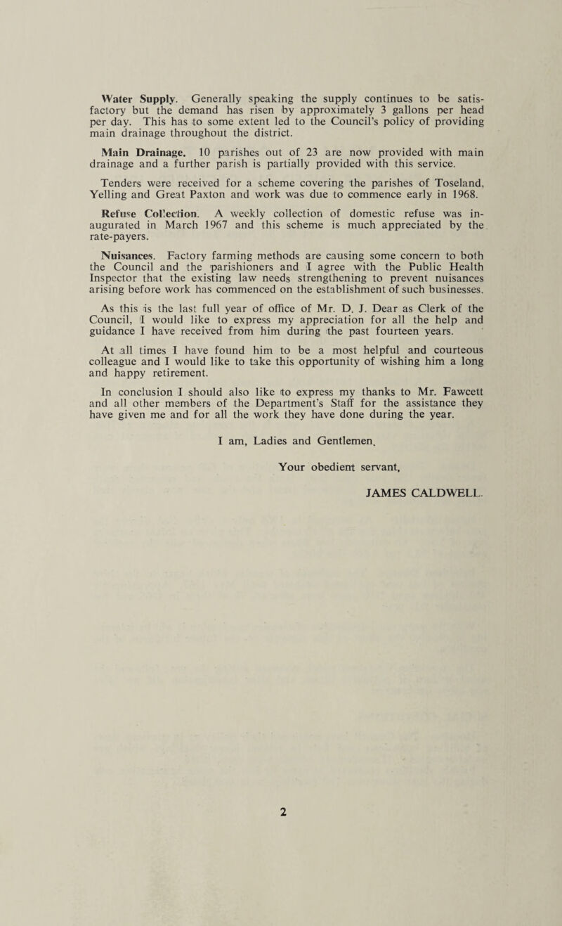 Water Supply. Generally speaking the supply continues to be satis¬ factory but the demand has risen by approximately 3 gallons per head per day. This has to some extent led to the Council’s policy of providing main drainage throughout the district. Main Drainage. 10 parishes out of 23 are now provided with main drainage and a further parish is partially provided with this service. Tenders were received for a scheme covering the parishes of Toseland, Yelling and Great Paxton and work was due to commence early in 1968. Refuse Collection. A weekly collection of domestic refuse was in¬ augurated in March 1967 and this scheme is much appreciated by the rate-payers. Nuisances. Factory farming methods are causing some concern to both the Council and the parishioners and I agree with the Public Health Inspector that the existing law needs strengthening to prevent nuisances arising before work has commenced on the establishment of such businesses. As this is the last full year of office of Mr. D. J. Dear as Clerk of the Council, 1 would like to express my appreciation for all the help and guidance I have received from him during the past fourteen years. At all times I have found him to be a most helpful and courteous colleague and I would like to take this opportunity of wishing him a long and happy retirement. In conclusion I should also like to express my thanks to Mr. Fawcett and all other members of the Department’s Staff for the assistance they have given me and for all the work they have done during the year. I am, Ladies and Gentlemen. Your obedient servant, JAMES CALDWELL.