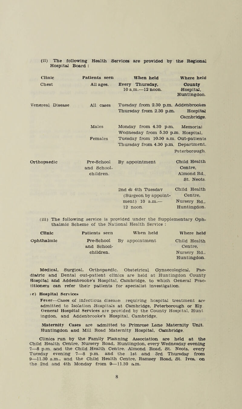 (11) The following Health Services are provided by the Regional Hospltail Board : Clinic Chest Venereal Disease Orthopaedic Patients seen When held Where held All ages. Every Thursday, 10 a.m.—12 noon. County Hospita,!, Huntingdon. All cases Tuesday from 2.30 p.m. Addenbrookes Thursday from 2.30 p.m. Hospital Cambridge. Males Monday from 4.30 p.m. Memorial Wednesday from 5.30 p.m. Hospital, Females Tuesday from 10.30 a.m. Out-patients Thursday from 4.30 p.m. Department, Peterborough, Child Health Centre, Almond Rd.. St. Neots. 2nd & 4th Tuesday Child Health (Surgeon by appoint- Centre, ment) 10 a.m.— Nursery Rd., 12 noon. Huntingdon. Pre-School By appointment and School¬ children. (iii) The following service is provided under the Supplementary Oph¬ thalmic Scheme of the National Health Service : Clinic Patients seen When held Where held Ophthalmic Pre-School By appointment Child Health and School- Centre, children. Nursery Rd., Huntingdon. Medical, Surgical, Orthopaedic, Obstetrical Gynaecologicail, Pae¬ diatric and Dental out-patient clinics are held at Huntingdon County Hospital and Addenbrooke’s Hospital, Cambridge, to which General Prac¬ titioners can refer their patients for specialist Investigation. (e) Hospital Services Fever—Cases of infectious disease! requiring hospital treatment are admitted to Isolation Hospitals at Cambridge, Peterborough or Ely. General Hospital Services are provided by the County Hospital, Hunt Ingdon, and Addenbrooke’s Hospital, Cambridge. Maternity Cases are admitted to Primrose Lane Maternity Unit. Huntingdon and Mill Road Maternity Hospital, Cambridge. Clinics run by the Family Planning Association are held at the Child Health Centre, Nursery Road, Huntingdon, every Wednesday evening 7—8 p.m. and the Child Health Centre. Almond Road, St. Neots, every Tuesiday evening 7—8 p.m. and the 1st and 3rd Thursday from 9—11.30 a.m., and the Child Health Centre, Ramsey Road, St. Ives, on the 2nd and 4th Monday from 9—11.30 a.m.