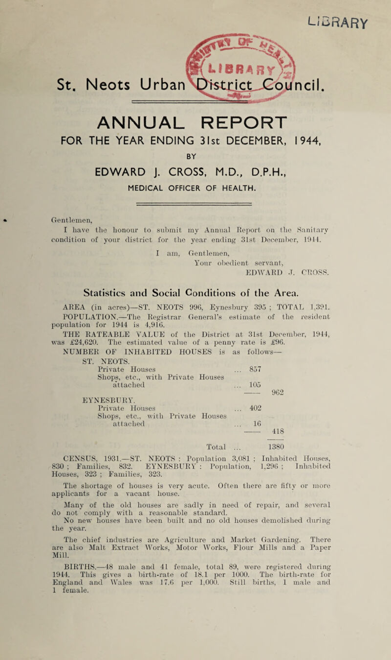 L;a Neots Urban ANNUAL REPORT FOR THE YEAR ENDING 31st DECEMBER, 1944, BY EDWARD J. CROSS, M,D., D.P.H., MEDICAL OFFICER OF HEALTH. Gentlemen, I have the honour to sul)mit my Annual Ilejiort on Iho Sanitary condition of your district for the year ending .31st December, Ihll. I am, Gentlemen, Your obedient servant, EDWAllD J. CTIOSS. Statistics and Social Conditions of the Area. AIIEA (in acres)—ST. NEOTS 99G, Eynesbury 39.j ; TOTAL 1,391. POPULATION.—The Kegistrar General’s estimate of the re.sident population for 1944 is 4,916. THE RATEABLE VALUE of the District at 31st December, 1944, was £24,620. The estimated value of a penny rate is £96. NUMBER OE INHABITED HOUSES is as follows— ST. NEOTS. Private Houses ... 857 Shops, etc., with Private Houses attached ... 105 -962 EYNESBURY. Private Houses ... 402 Shops, etc., with Private Houses attached ... 16 - 418 Total ... 1380 CENSUS, 1931.—ST. NEOTS : Population 3,081 ; Inhalhted Houses, 830 ; Eamilies, 832. EYNESBURY' : Population, 1,296 ; Inhabited Houses, 323 ; Families, 323. The shortage of houses is very acute. Often there are fifty or more applicants for a vacant house. Many of the old houses are sadly in need of repair, and several do not comply with a reasonable standard. No new houses have been built and no old houses demolished during the year. The chief industries are Agriculture and Market Gardening. There are also Malt Extract IVorks, Motor 4Vorks, Flour Mills and a Paper Mill. BIRTHS.—48 male and 41 female, total 89, were registered during 1944. This gives a birth-rate of 18.1 per 1000. The birtli-rate for England and Wales was 17.6 per l,if0d Still births, 1 male and 1 female.