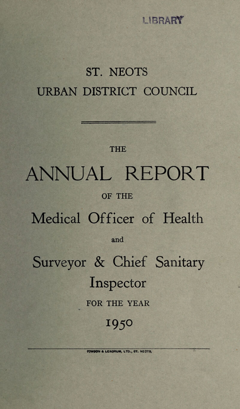 LIBRARY ST. NEOTS URBAN DISTRICT COUNCIL THE ANNUAL REPORT OF THE Medical Officer of Health and Surveyor & Chief Sanitary Inspector FOR THE YEAR 195° TOM90N * LCNOflUM, LTD., ST. NEOTS,