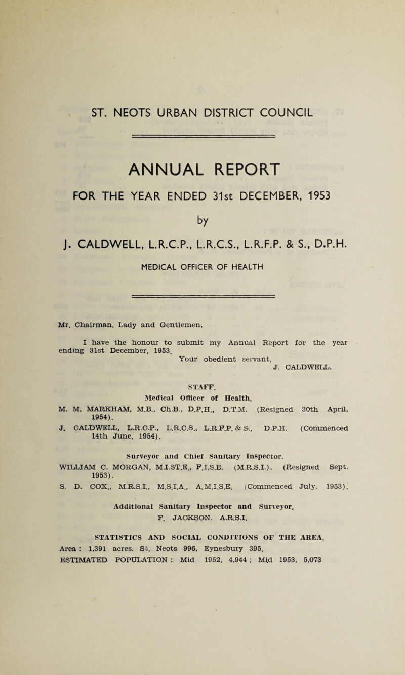 ST. NEOTS URBAN DISTRICT COUNCIL ANNUAL REPORT FOR THE YEAR ENDED 31st DECEMBER, 1953 by J. CALDWELL, L.R.C.P., L.R.C.S., L.R.F.P. & S., D.P.H. MEDICAL OFFICER OF HEALTH Mr, Chairman, Lady and Gentlemen. I have the honour to submit my Annual Report for the year ending 31st December, 1953. Your obedient servant, J. CALDWELL. STAFF, Medical Officer of Health. M. M. MARKHAM, M.B., Ch.B., D.P.H., D.T.M. (Resigned 30th April, 1954). J, CALDWELL, L.R.G.P., L.R.C.S., L.R.F.P. & S., D.P.H. (Commenced 14th June, 1954). Surveyor and Chief Sanitary Inspector. WILLIAM C. MORGAN, M.I.ST.E., F.I.S.E. (M.R.S.I.). (Resigned Sept. 1953). S. D. COX., M.R.S.I., M.S.I.A., A.M.I.S.E. (Commenced July, 1953). Additional Sanitary Inspector and Surveyor. F. JACKSON. A.R.S.I, STATISTICS AND SOCIAL CONDITIONS OF THE AREA. Area : 1,391 acres. St. Neots 996, Eynesbury 395. ESTIMATED POPULATION : Mid 1952, 4,944 ; Mid 1953, 5,073