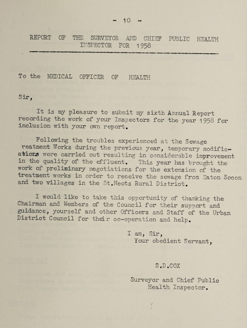 10 REPORT OF THE SURVEYOR AND CHIEF PUBLIC HEALTH INSPECTOR FOR 1958 To the MEDICAL OFFICER OF HEALTH Sir, It is my pleasure to submit my sixth Annual Report recording the work of your Inspectors for the year 1958 for inclusion with your own report. Following the troubles experienced at the Sewage reatment Yorks during the previous year, temporary modific¬ ations were carried out resulting in considerable improvement in the quality of the effluent. This year has brought the work of preliminary negotiations for the extension of the treatment works in order to receive the sewage from Eaton Socon and two villages in the St.Neots Rural District. I would like to take this opportunity of thanking the Chairman and Members of the Council for their support and guidance, yourself and other Officers and Staff of the Urban District Council for their co-operation and help. I am, Sir, Your obedient Servant, S.D.COX Surveyor and Chief Public Health Inspector.