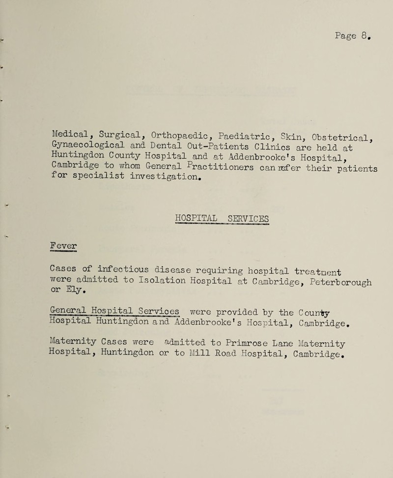 Medical, Surgical, Orthopaedic, Paediatric, Skin, Obstetrical, G-ynaecological and Dental Out-Patients Clinics are held at Huntingdon County Hospital and at Addenbrooke^s Hospital, Cambridge to whom General Practitioners can lefer their patients for specialist investigation* HOSPITAL SERVICES Fever Cases of infectious disease requiring hospital treatment were admitted to Isolation Hospital at Cambridge, Peterborough or Ely. General Hospital Services were provided by the County Hospital Huntingdon and Addenbrooke*s Hospital, Cambridge, i^aternity Cases were admitted to Primrose Lane Maternity Hospital, Huntingdon or to Mill Road Hospital, Cambridge.