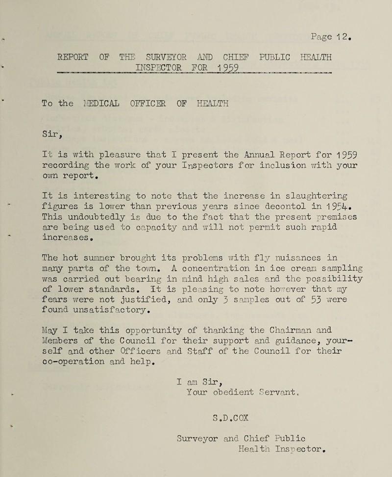 REPORT OF THE SURVEYOR .m) CHIEF PUBLIC HE.YLTH _INSPECTOR FOR 1 959_ To the I'EDICAL OFFICER OF HK4LTH Sir, It is with pleasure that I present the AnnuaJ. Report for 1959 recording the work of your Inspectors for inclusion with your own report. It is interesting to note that the increase in slaughtering figures is lower than previous years since decontol in 1 954« This undoubtedly is due to the fact that the present premises are being used to ca.pacity and will not permit such ra.pid increases. The hot summer brought its problems 'with fly nuisances in many parts of the town. A concentration in ice cream sampling v^ras carried out bearing in mind high sales a.nd the possibility of lower standards, it is pleasing to note ho'^-ever that my fears were not justified, and only 3 samples out of 53 v/ere found unsatisfactory. May I take this opportunity of thanking the Chairman and Members of the Council for their support a.nd guidance, your¬ self and other Officers and Staff of the Council for their co-operation and help. I am Sir, Your obedient Servant. SoDoCOX Surveyor and Chief Public HeaJth Ins rector.