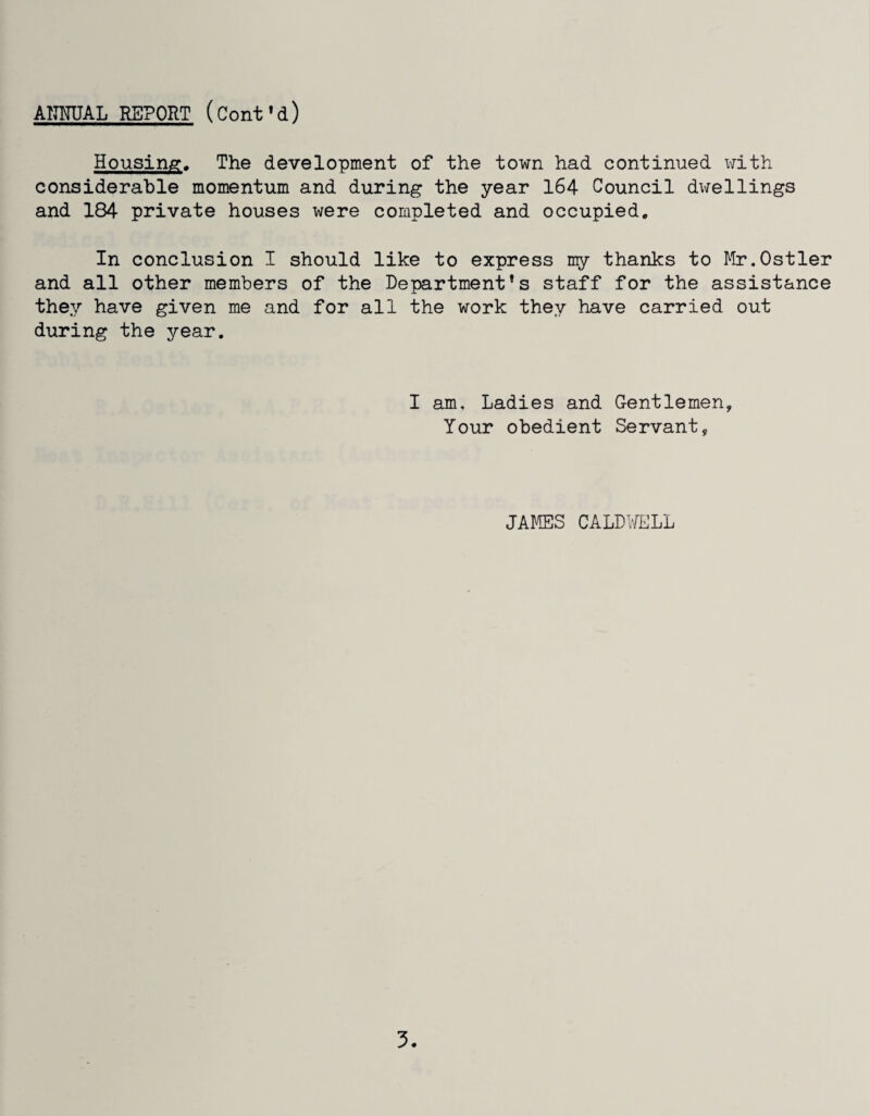 Housing, The development of the town had continued with considerable momentum and during the year 164 Council dwellings and 184 private houses were completed and occupied. In conclusion I should like to express my thanks to Mr,Ostler and all other members of the Department’s staff for the assistance they have given me and for all the work they have carried out during the year. I am. Ladies and Gentlemen, Your obedient Servant, JAMES CALDWELL