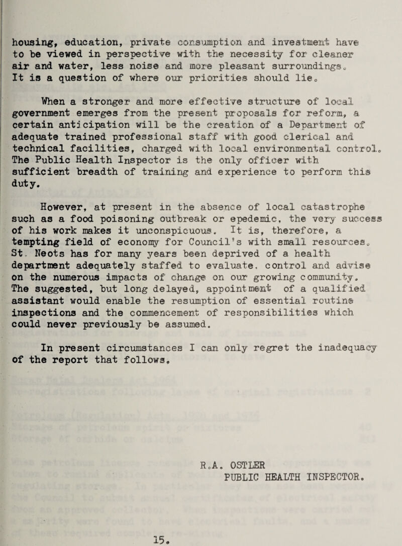 housing, education, private consfomption and inveatmeiit have to be viewed in perspective with the necessity for cleaner air and water, less noise and more pleasant surroundingso It is a question of where our priorities should liCo When a stronger and more effective structure of local government emerges from the present proposals for reform, a certain anticipation will be the creation of a Department of adequate trained professional staff with good clerical and technical facilities, charged with local environmental controlo The Public Health Inspector is the only officer with sufficient breadth of training and experience to perform this duty. However, at present in the absence of local catastrophe such as a food poisoning outbreak or epedemic, the very success of his work makes it unconspicuoua. It is, therefore, a tempting field of economy for Coioncil’^ s with small resourceso St, Neots has for many years been deprived of a health department adequately staffed to evaluate, control and advise on the numerous impacts of change on our growing community. The suggested, but long delayed, appointment of a qualified assistant would enable the resumption of essential routine inspections and the commencement of responsibilities which could never previously be assumed. In present circumstances I can only regret the inadequacy of the report that follows. RoA. OSTLER PUBLIC HEALTH INSPECTOR. 15.