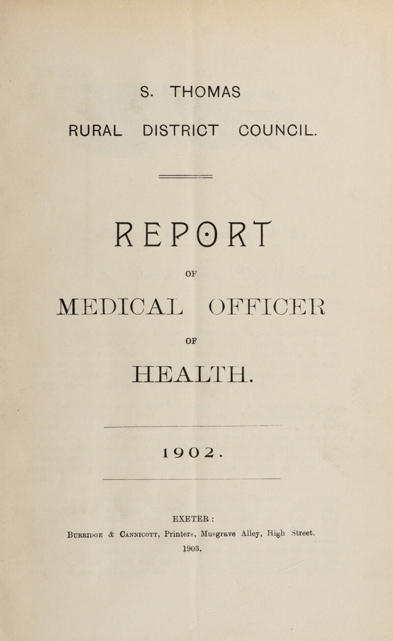 s. THOMAS RURAL DISTRICT COUNCIL. REPORT OF MEDICAL OFFICER HEALTH. 19 0 2. EXETER: Bureidge & Cannicott, Printers, Muegrave Alley, High Street. 1903,