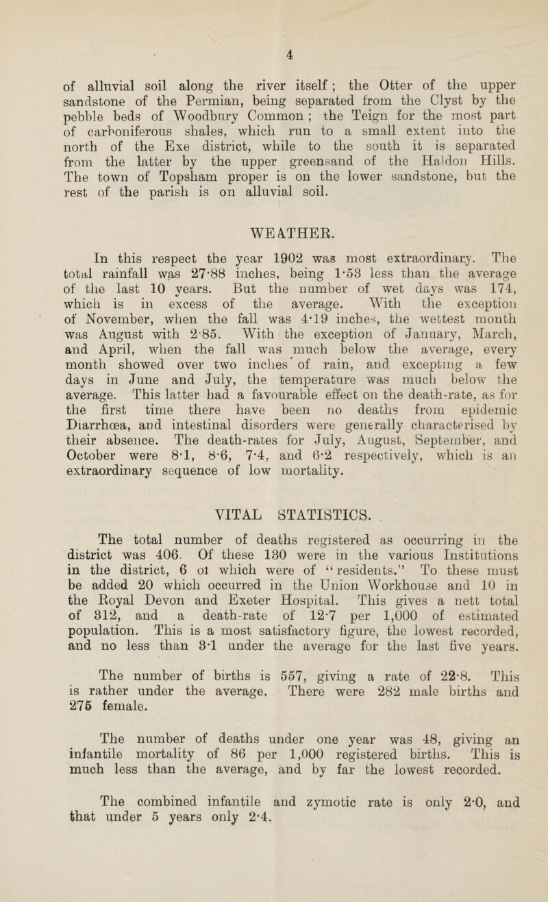 from Chicken-pox to have the same confirmed by medical advice. My opinion was asked by the Doctor attending one doubtful case, which I had no hesitation in saying was one of Chicken-pox. Owing to there being some cases in Exeter in the early part of the year, and also partly to the epidemic in London, a very large number of Re-vaccinations were done. The default in primary vaccination in this district is larger than all the other Unions in Devon, excluding those that consist entirely of large urban centres of population. In 1899, the latest figures available from the report of the Local Government Board, the default was 7 5 per cent, of births. By default is meant those that are left unvaccinated after the number of those who have taken out certificates of objection and those who have died before being vaccinated have been subtracted. If this country were as efficiently vaccinated as in Germany these recurring and expensive scares would be entirely avoided for the reason that Smallpox would be as extinct here as it is there. DIPHTHERIA. Four cases only of this disease were notified, and there were no fatalities. One case was at Sowton (probably contracted in Exeter), one at Exminster, one at Topsham, and one at Pinhoe. The latter, when admitted to the Sanatorium, gave no Bacilli, and the membrane which was present before admission had all cleared up, so the case was an exceedingly mild one. ERYSIPELAS. There were eleven cases, less than in previous years. As this is not an infectious disease in the ordinary sense of the word these cases are not visited. SCARLET FEVER. It is here that the only falling off from the experience of recent years lias occurred. The number of cases was 85, more than double of any year since 1896. This is a disease which tends to run in cycles, and although the epidemic has been the largest which has occurred since my appointment, it is by no means as large or as long continued as those which happened in previous times. This result can only be attributed to the efficient means for isolation and disinfection which the Council now possess.