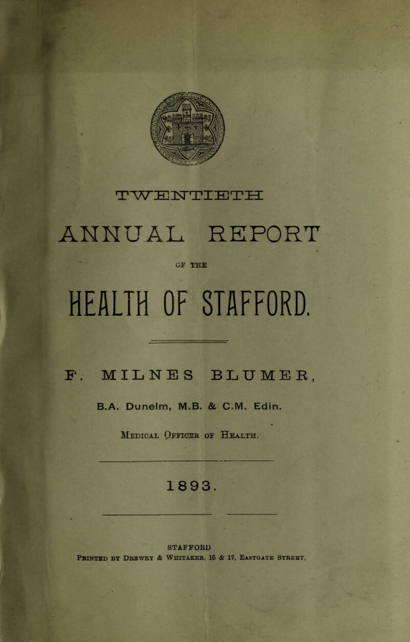 ANNUAL REPORT OF THE HEALTH OF STAFFORD. F. MILNES BLUMER, B.A. Dunelm, M.B. & C.M. Edin. Medical Qffioek of Health. 1893. STAFFORD Printed by Drbwry & Whitaker, 16 & 17, Eastgate Street,