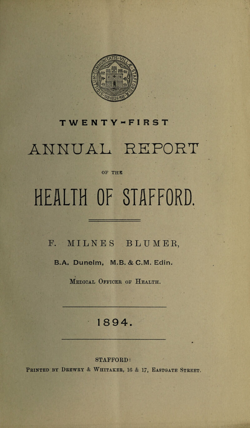 TWENTY-FIRST ANNUAL RKPORT OF THE HEALTH OF STAFFORD. F. MILNES BLUMER, B.A, Dunelm, M.B. & C.M. Edin. Medical Officer of Health. 1894. STAFFORD; Printed by Deewry & Whitaker, 16 & 17, Eastgate Street.