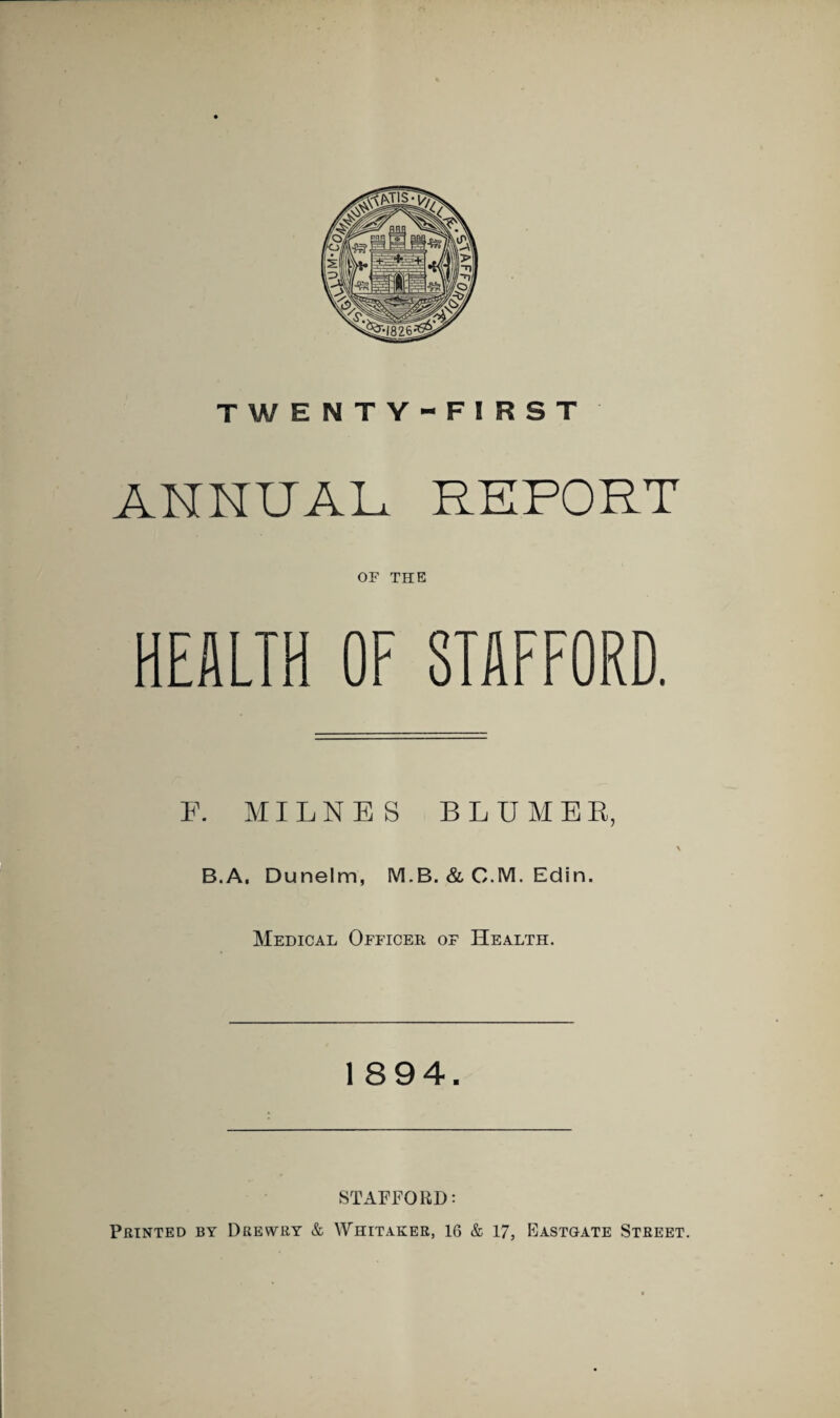 ANNUAL REPORT OF THE HEALTH OF STAFFORD. F. MI L N E S B L U M E E, B.A, Dunelm, M.B. & C.M. Edin. Medical Officer of Health. 1894. STAFFORD: Printed by Drewry & Whitaker, 16 & 17, Bastgate Street.