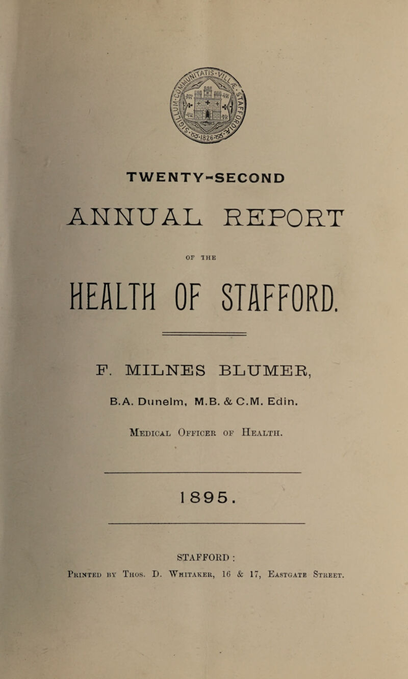 ANNUAL REPORT OF THE HEALTH OF STAFFORD. F. MILNES BLUMEE, B.A. Dunelm, M.B. & C.M. Edin. Medical Officer of Health. 1 895. STAFFORD : Printed by Thos. D. Whitaker, 16 & 17, Eastgate Street.