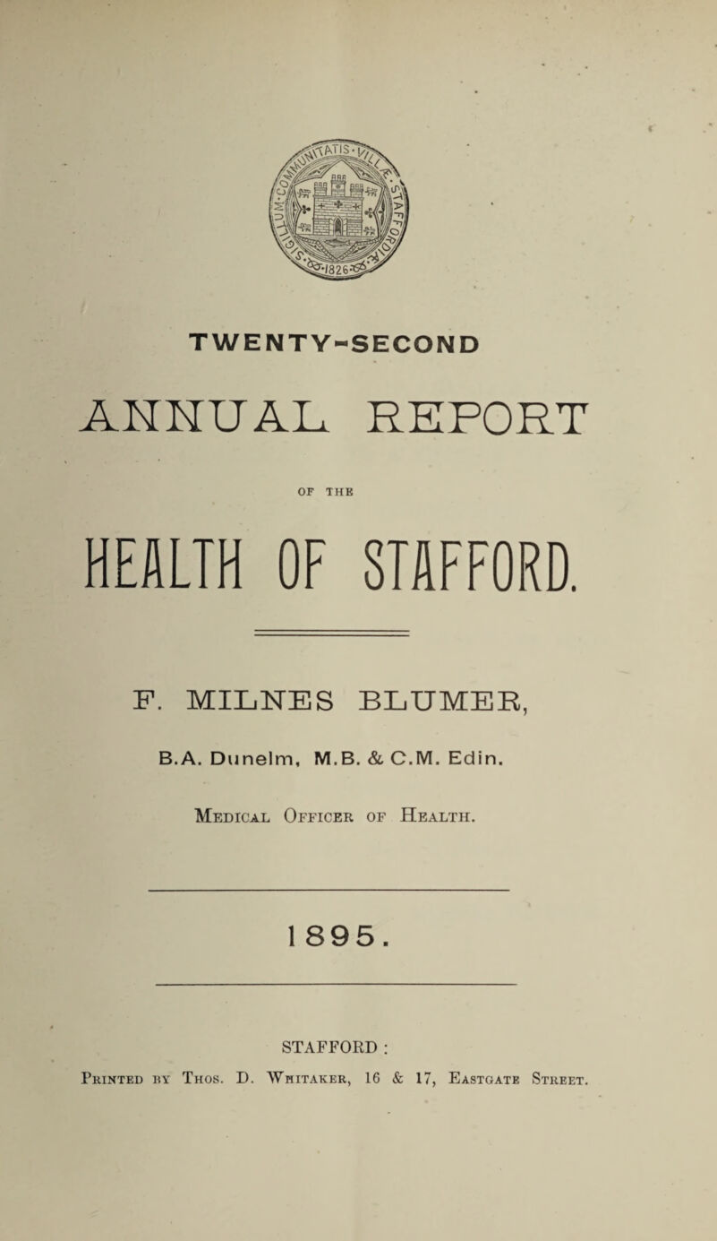 TWENTY-SECOND ANNUAL REPORT OF THE HEALTH OF STAFFORD. F. MILNES BLUMER, B.A. Dunelm, M.B. & C.M. Edin. Medical Officer of Health. l 895. STAFFORD : Printed by Thos. D. Whitaker, 16 & 17, Eastgate Street.