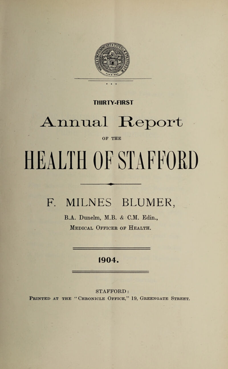 THIRTY-FIRST Annual Report OF THE F. MILNES BLIJMER, B.A. Dunelm, M.B. & C.M. Edin., Medical Officer of Health. 1904. STAFFORD: Printed at the “Chronicle Office,” 19, Greengate Street.