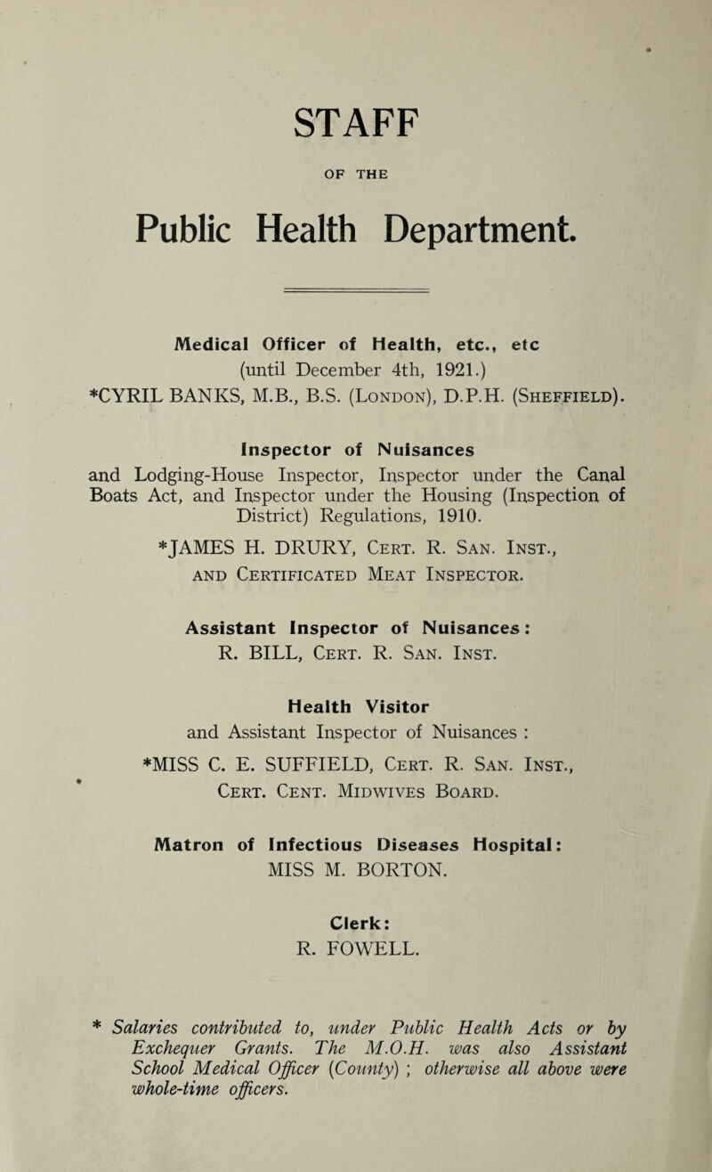 STAFF OF THE Public Health Department. Medical Officer of Health, etc., etc (until December 4th, 1921.) ♦CYRIL BANKS, M.B., B.S. (London), D.P.H. (Sheffield). Inspector of Nuisances and Lodging-House Inspector, Inspector under the Canal Boats Act, and Inspector under the Housing (Inspection of District) Regulations, 1910. ♦JAMES H. DRURY, Cert. R. San. Inst., and Certificated Meat Inspector. Assistant Inspector of Nuisances: R. BILL, Cert. R. San. Inst. Health Visitor and Assistant Inspector of Nuisances : ♦MISS C. E. SUFFIELD, Cert. R. San. Inst., Cert. Cent. Midwives Board. Matron of Infectious Diseases Hospital: MISS M. BORTON. Clerk: R. FOWELL. ♦ Salaries contributed to, under Public Health Acts or by Exchequer Grants. The M.O.H. was also Assistant School Medical Officer (County) ; otherwise all above were whole-time officers.