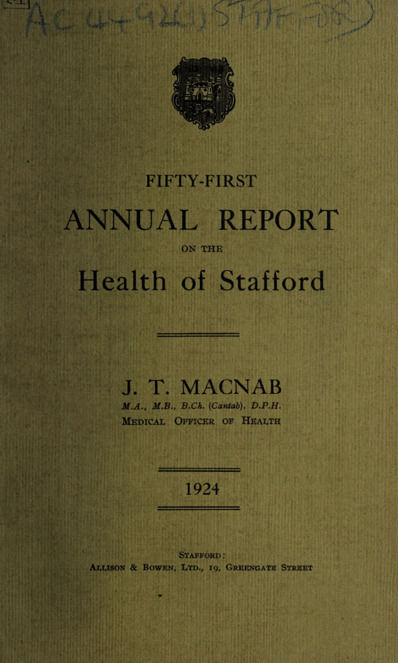 ANNUAL REPORT ON THK Health of Stafford J. T. MACNAB M,A., M.B., B.Ch. {Cantab), D.P.H. Medical Officer of Health 1924 Stafford: Allison & Bowen, Ltd., 19, Greengate Street