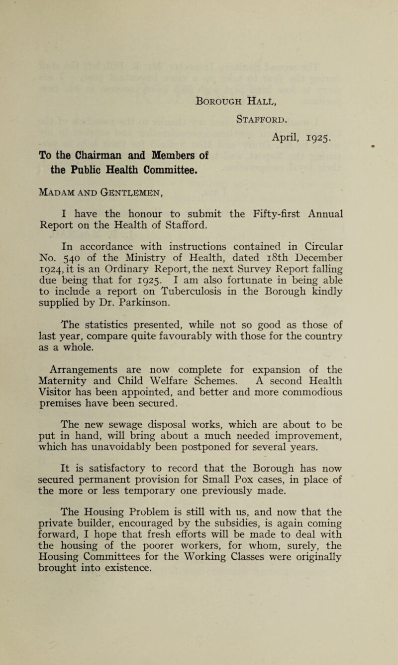 Borough Haul, Stafford. April, 1925. To the Chairman and Members o£ the Public Health Committee. Madam and Genti^emen, I have the honour to submit the Fifty-first Annual Report on the Health of Stafford. In accordance with instructions contained in Circular No. 540 of the Ministry of Health, dated i8th December 1924, it is an Ordinary Report, the next Survey Report falling due being that for 1925. I am also fortunate in being able to include a report on Tuberculosis in the Borough kindly supplied by Dr. Parkinson. The statistics presented, while not so good as those of last year, compare quite favourably with those for the country as a whole. Arrangements are now complete for expansion of the Maternity and Child Welfare Schemes. A second Health Visitor has been appointed, and better and more commodious premises have been secured. The new sewage disposal works, which are about to be put in hand, will bring about a much needed improvement, which has unavoidably been postponed for several years. It is satisfactory to record that the Borough has now secured permanent provision for Small Pox cases, in place of the more or less temporary one previously made. The Housing Problem is still with us, and now that the private builder, encouraged by the subsidies, is again coming forward, I hope that fresh efforts will be made to deal with the housing of the poorer workers, for whom, surely, the Housing Committees for the Working Classes were originally brought into existence.